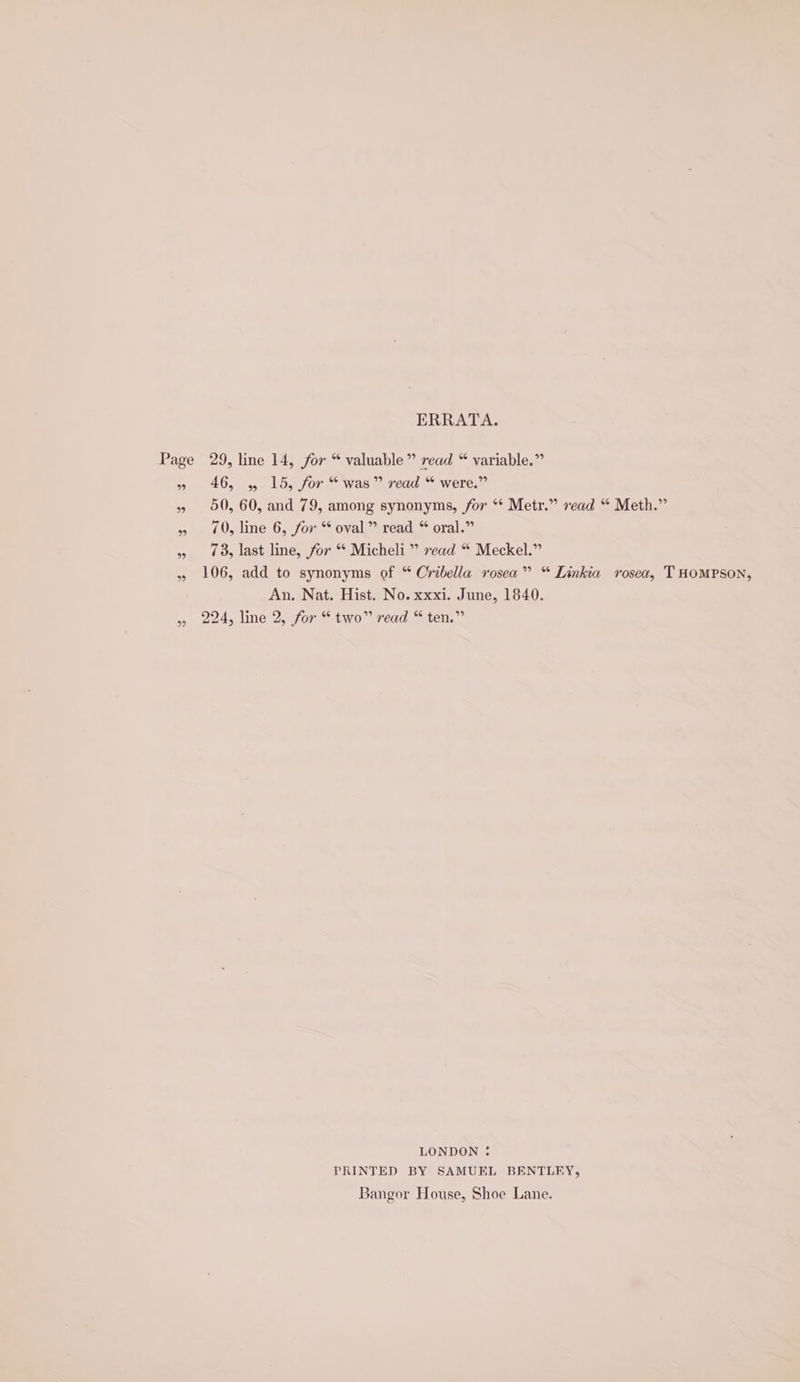 ERRATA. Page 29, line 14, for “ valuable” read “ variable.” » 46, , 15, for “was” read “ were.” » 50, 60, and 79, among synonyms, for ** Metr.” vead “ Meth.” » 70, line 6, for “ oval” read “ oral.” », 7, last line, for * Micheli ” read “ Meckel.” » 106, add to synonyms of “ Cribella rosea” “ Linkia rosea, THOMPSON, An. Nat. Hist. No. xxxi. June, 1840. » 224, line 2, for “two” read “ten.” LONDON ; PRINTED BY SAMUEL BENTLEY, Bangor House, Shoe Lane.