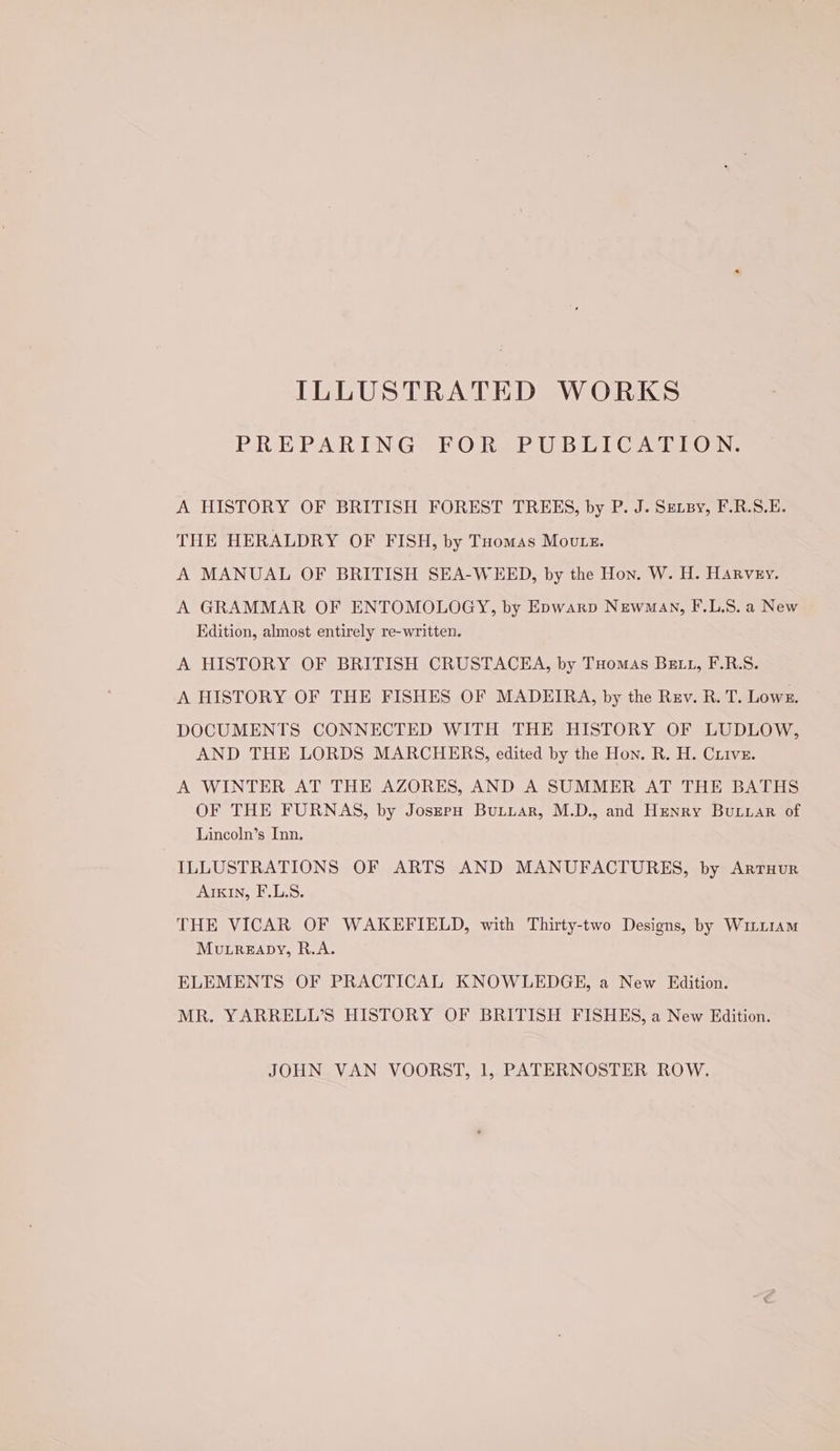 ILLUSTRATED WORKS PREPARING FOR PUBLICATION. A HISTORY OF BRITISH FOREST TREES, by P. J. Sznsy, F.R.S.E. THE HERALDRY OF FISH, by Tuomas Moute. A MANUAL OF BRITISH SEA-WEED, by the Hon. W. H. Harvey. A GRAMMAR OF ENTOMOLOGY, by Epwarp Newman, F.L.S. a New Edition, almost entirely re-written. A HISTORY OF BRITISH CRUSTACEA, by Tuomas Bett, F.R.S. A HISTORY OF THE FISHES OF MADEIRA, by the Rev. R. T. Lowe. DOCUMENTS CONNECTED WITH THE HISTORY OF LUDLOW, AND THE LORDS MARCHERS, edited by the Hon. R. H. Criivz. A WINTER AT THE AZORES, AND A SUMMER AT THE BATHS OF THE FURNAS, by JoszpH Buiuar, M.D., and Henry Buxiar of Lincoln’s Inn, ILLUSTRATIONS OF ARTS AND MANUFACTURES, by Arruur AIKIN, F.L.S. THE VICAR OF WAKEFIELD, with Thirty-two Designs, by WiLt1Am MuLreapy, R.A. ELEMENTS OF PRACTICAL KNOWLEDGE, a New Edition. MR. YARRELL’S HISTORY OF BRITISH FISHES, a New Edition. JOHN VAN VOORST, 1, PATERNOSTER ROW.