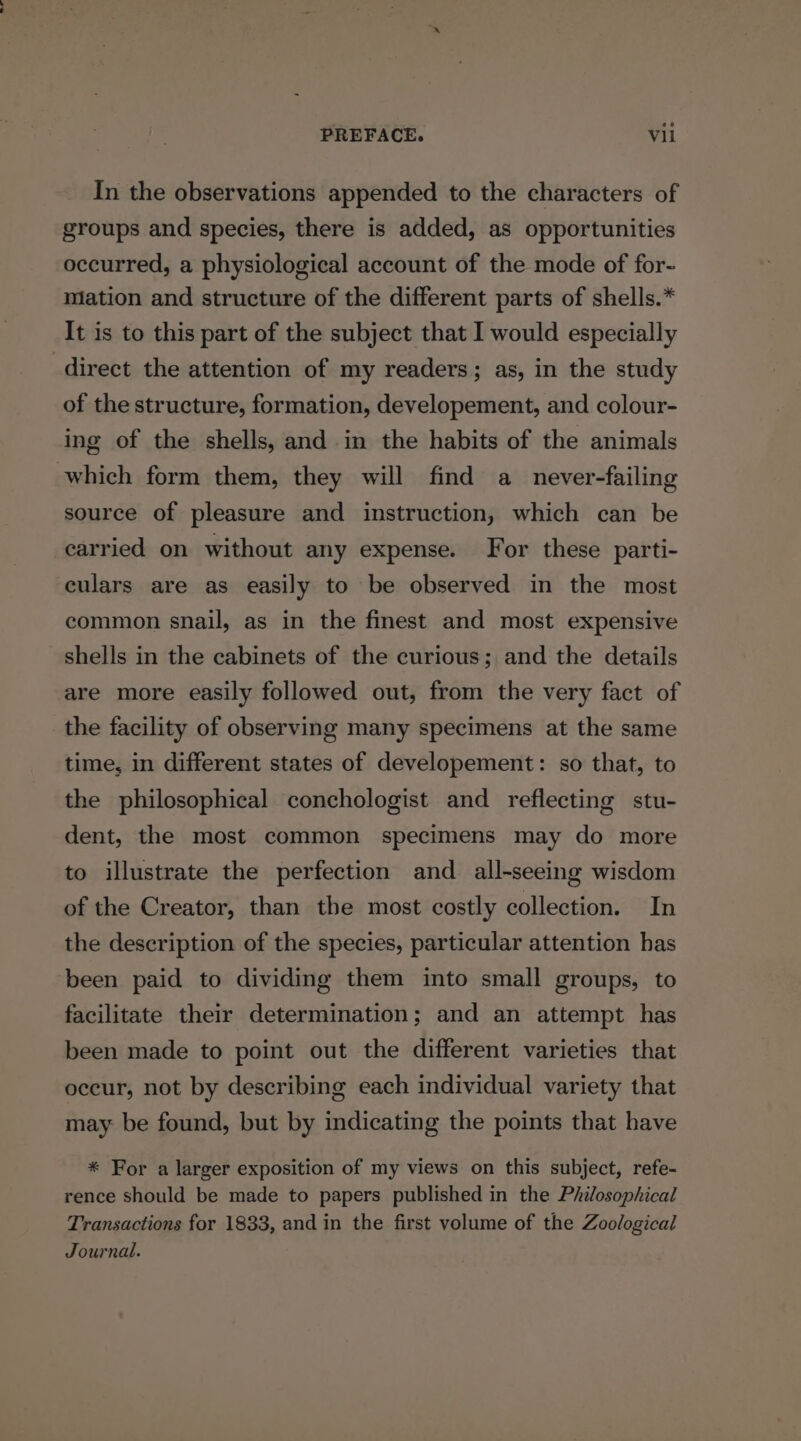 In the observations appended to the characters of groups and species, there is added, as opportunities occurred, a physiological account of the mode of for- mation and structure of the different parts of shells.* It is to this part of the subject that I would especially direct the attention of my readers; as, in the study of the structure, formation, developement, and colour- ing of the shells, and in the habits of the animals which form them, they will find a never-failing source of pleasure and instruction, which can be carried on without any expense. For these parti- eulars are as easily to be observed in the most common snail, as in the finest and most expensive shells in the cabinets of the curious; and the details are more easily followed out, from the very fact of the facility of observing many specimens at the same time, in different states of developement: so that, to the philosophical conchologist and reflecting stu- dent, the most common specimens may do more to illustrate the perfection and all-seeing wisdom of the Creator, than the most costly collection. In the description of the species, particular attention has been paid to dividing them into small groups, to facilitate their determination; and an attempt has been made to point out the different varieties that occur, not by describing each individual variety that may be found, but by indicating the points that have * For a larger exposition of my views on this subject, refe- rence should be made to papers published in the Philosophical Transactions for 1833, and in the first volume of the Zoological Journal.