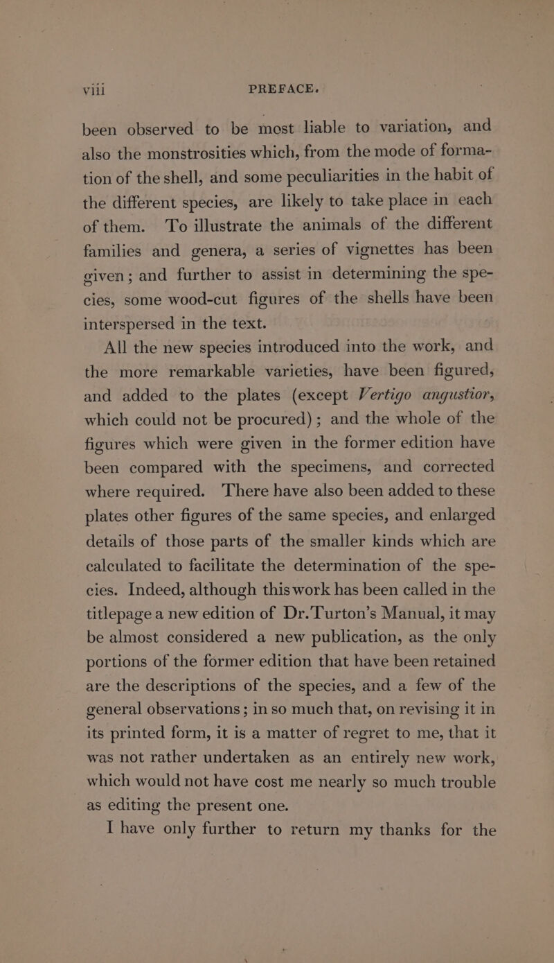 been observed to be most liable to variation, and also the monstrosities which, from the mode of forma- tion of the shell, and some peculiarities in the habit of the different species, are likely to take place in each of them. To illustrate the animals of the different families and genera, a series of vignettes has been given; and further to assist in determining the spe- cies, some wood-cut figures of the shells have been interspersed in the text. All the new species introduced into the work, and the more remarkable varieties, have been figured, and added to the plates (except Vertigo angustior, which could not be procured); and the whole of the figures which were given in the former edition have been compared with the specimens, and corrected where required. ‘There have also been added to these plates other figures of the same species, and enlarged details of those parts of the smaller kinds which are calculated to facilitate the determination of the spe- cies. Indeed, although this work has been called in the titlepage a new edition of Dr.Turton’s Manual, it may be almost considered a new publication, as the only portions of the former edition that have been retained are the descriptions of the species, and a few of the general observations ; in so much that, on revising it in its printed form, it is a matter of regret to me, that it was not rather undertaken as an entirely new work, which would not have cost me nearly so much trouble as editing the present one. I have only further to return my thanks for the