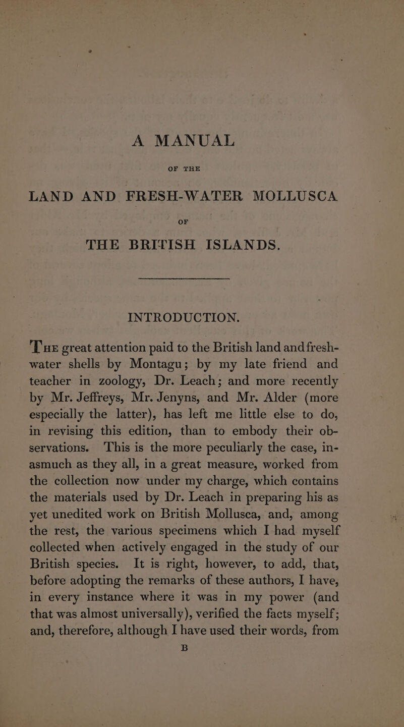 A MANUAL OF THE LAND AND FRESH-WATER MOLLUSCA THE BRITISH ISLANDS. INTRODUCTION. Tus great attention paid to the British land and fresh- water shells by Montagu; by my late friend and teacher in zoology, Dr. Leach; and more recently by Mr. Jeffreys, Mr. Jenyns, and Mr. Alder (more especially the latter), has left me little else to do, in revising this edition, than to embody their ob- servations. ‘This is the more peculiarly the case, in- asmuch as they all, in a great measure, worked from the collection now under my charge, which contains the materials used by Dr. Leach in preparing his as yet unedited work on British Mollusca, and, among the rest, the various specimens which I had myself collected when actively engaged in the study of our British species. It is right, however, to add, that, before adopting the remarks of these authors, I have, in every instance where it was in my power (and that was almost universally), verified the facts myself; and, therefore, although I have used their words, from B