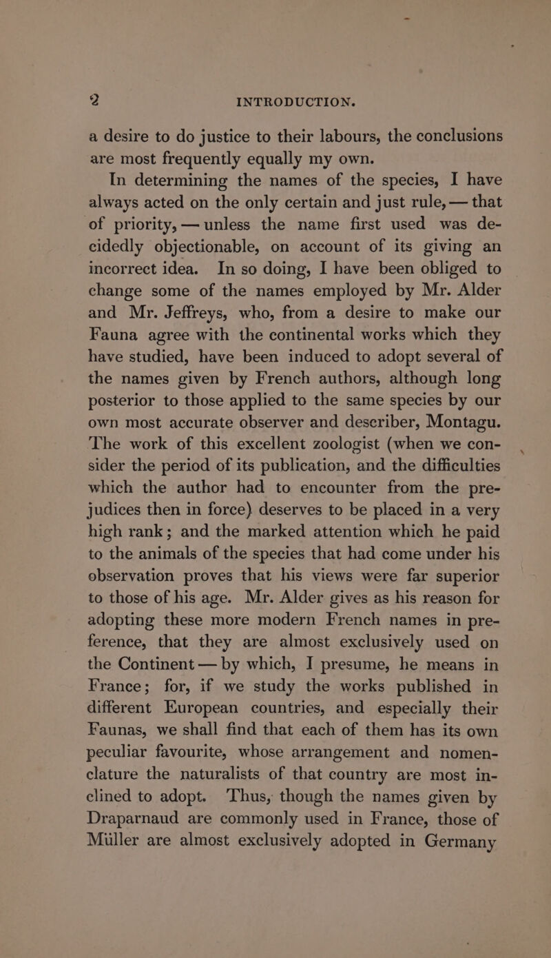 a desire to do justice to their labours, the conclusions are most frequently equally my own. In determining the names of the species, I have always acted on the only certain and just rule, — that of priority, — unless the name first used was de- cidedly objectionable, on account of its giving an incorrect idea. In so doing, I have been obliged to change some of the names employed by Mr. Alder and Mr. Jeffreys, who, from a desire to make our Fauna agree with the continental works which they have studied, have been induced to adopt several of the names given by French authors, although long posterior to those applied to the same species by our own most accurate observer and describer, Montagu. The work of this excellent zoologist (when we con- sider the period of its publication, and the difficulties which the author had to encounter from the pre- judices then in force) deserves to be placed in a very high rank; and the marked attention which he paid to the animals of the species that had come under his observation proves that his views were far superior to those of his age. Mr. Alder gives as his reason for adopting these more modern French names in pre- ference, that they are almost exclusively used on the Continent — by which, I presume, he means in France; for, if we study the works published in different European countries, and especially their Faunas, we shall find that each of them has its own peculiar favourite, whose arrangement and nomen- clature the naturalists of that country are most in- clined to adopt. Thus, though the names given by Draparnaud are commonly used in France, those of Muller are almost exclusively adopted in Germany