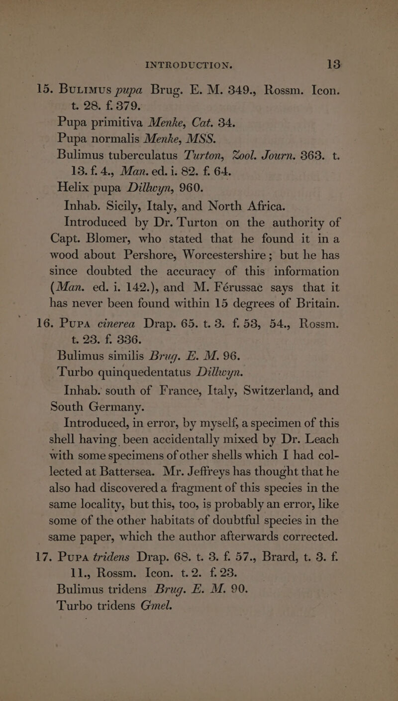 15. Butimus pupa Brug. E. M. 349., Rossm. Icon. t 28. £:379. Pupa primitiva Menke, Cat. 34. Pupa normalis Menke, MSS. Bulimus tuberculatus Turton, Zool. Journ. 363. t. 13. f.4., Man. ed. i. 82. f. 64. Helix pupa Dilhoyn, 960. Inhab. Sicily, Italy, and North Africa. Introduced by Dr. Turton on the authority of Capt. Blomer, who stated that he found it ina wood about Pershore, Worcestershire; but he has since doubted the accuracy of this information (Man. ed. i. 142.), and M. Férussac says that it has never been found within 15 degrees of Britain. 16. Pupa cinerea Drap. 65. t. 3. f.53, 54., Rossm. t. 23. f. 336. Bulimus similis Brug. H. M. 96. Turbo quinquedentatus Dilhkeyn. Inhab. south of France, Italy, Switzerland, and South Germany. | Introduced, in error, by myself, a specimen of this shell having been accidentally mixed by Dr. Leach with some specimens of other shells which I had col- lected at Battersea. Mr. Jeffreys has thought that he also had discovered a fragment of this species in the same locality, but this, too, is probably an error, like some of the other habitats of doubtful species in the same paper, which the author afterwards corrected. 17. Pupa tridens Drap. 68. t. 3. f. 57., Brard, t. 3. f. 11.3 Rossm. Icon. t..2.f..23. Bulimus tridens Brug. E. M. 90. Turbo tridens Gmel.