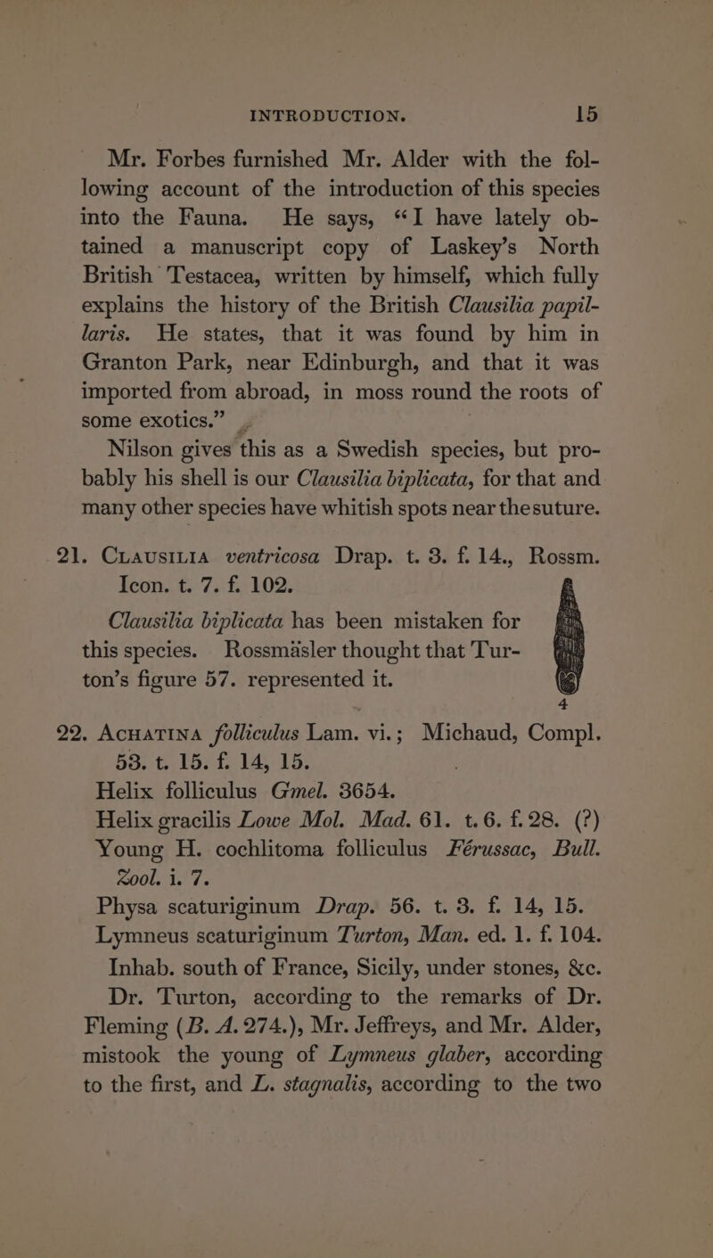 Mr. Forbes furnished Mr. Alder with the fol- lowing account of the introduction of this species into the Fauna. He says, “I have lately ob- tained a manuscript copy of Laskey’s North British Testacea, written by himself, which fully explains the history of the British Clausilia papil- laris. He states, that it was found by him in Granton Park, near Edinburgh, and that it was imported from abroad, in moss round the roots of some exotics.” _ Nilson gives this as a Swedish species, but pro- bably his shell is our Clausilia biplicata, for that and many other species have whitish spots near thesuture. CuiausiLia ventricosa Drap. t. 3. f.14., Rossm. Icon. t. 7. f. 102. Clausilia biplicata has been mistaken for this species. Rossmasler thought that Tur- ton’s figure 57. represented it. Acuatina folliculus Lam. vi.; Michaud, Compl. 53. t. 15. f. 14, 15. Helix folliculus Gel. 3654. Helix gracilis Lowe Mol. Mad. 61. t.6. f.28. (?) Young H. cochlitoma folliculus Férussac, Bull. xool. 1. 7. Physa scaturiginum Drap. 56. t. 3. f. 14, 15. Lymneus scaturiginum Turton, Man. ed. 1. f. 104. Inhab. south of France, Sicily, under stones, &amp;c. Dr. Turton, according to the remarks of Dr. Fleming (B. A. 274.), Mr. Jeffreys, and Mr. Alder, mistook the young of Lymneus glaber, according to the first, and L. stagnalis, according to the two