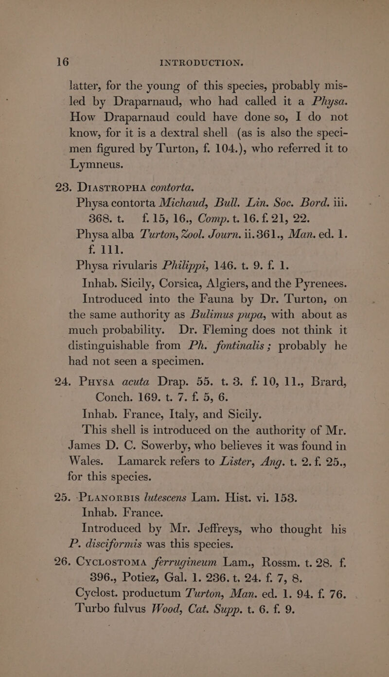 latter, for the young of this species, probably mis- led by Draparnaud, who had called it a Physa. How Draparnaud could have done so, I do not know, for it is a dextral shell (as is also the speci- men figured by Turton, f. 104.), who referred it to Lymneus. : 23. DiasTRoPHA contorta. Physa contorta Michaud, Bull. Lin. Soc. Bord. iii. 368. t. £15, 16., Comp. t. 16. f.21, 22. Physa alba T'urton, Zool. Journ. 1i1.361., Man. ed. 1. RUB Physa rivularis Philippi, 146. t. 9. f. 1. Inhab. Sicily, Corsica, Algiers, and the Pyrenees. Introduced into the Fauna by Dr. Turton, on the same authority as Bulimus pupa, with about as much probability. Dr. Fleming does not think it distinguishable from Ph. fontinalis; probably he had not seen a specimen. 24, Puysa acuta Drap. 55, t. 3. f. 10, 11., Brard, Conch. 169. t. 7. f. 5, 6. Inhab. France, Italy, and Sicily. This shell is introduced on the authority of Mr. James D. C. Sowerby, who believes it was found in Wales. Lamarck refers to Lister, Ang. t. 2. f. 25., for this species. 25. -PLanorBis lutescens Lam. Hist. vi. 158. Inhab. France. Introduced by Mr. Jeffreys, who thought his P. disciformis was this species. 26. CycLostoma ferrugineum Lam., Rossm. t. 28. f. 396., Potiez, Gal. 1. 236. t, 24. f. 7, 8. Cyclost. productum Turton, Man. ed. 1. 94. f. 76. . Turbo fulvus Wood, Cat. Supp. t. 6. f. 9.