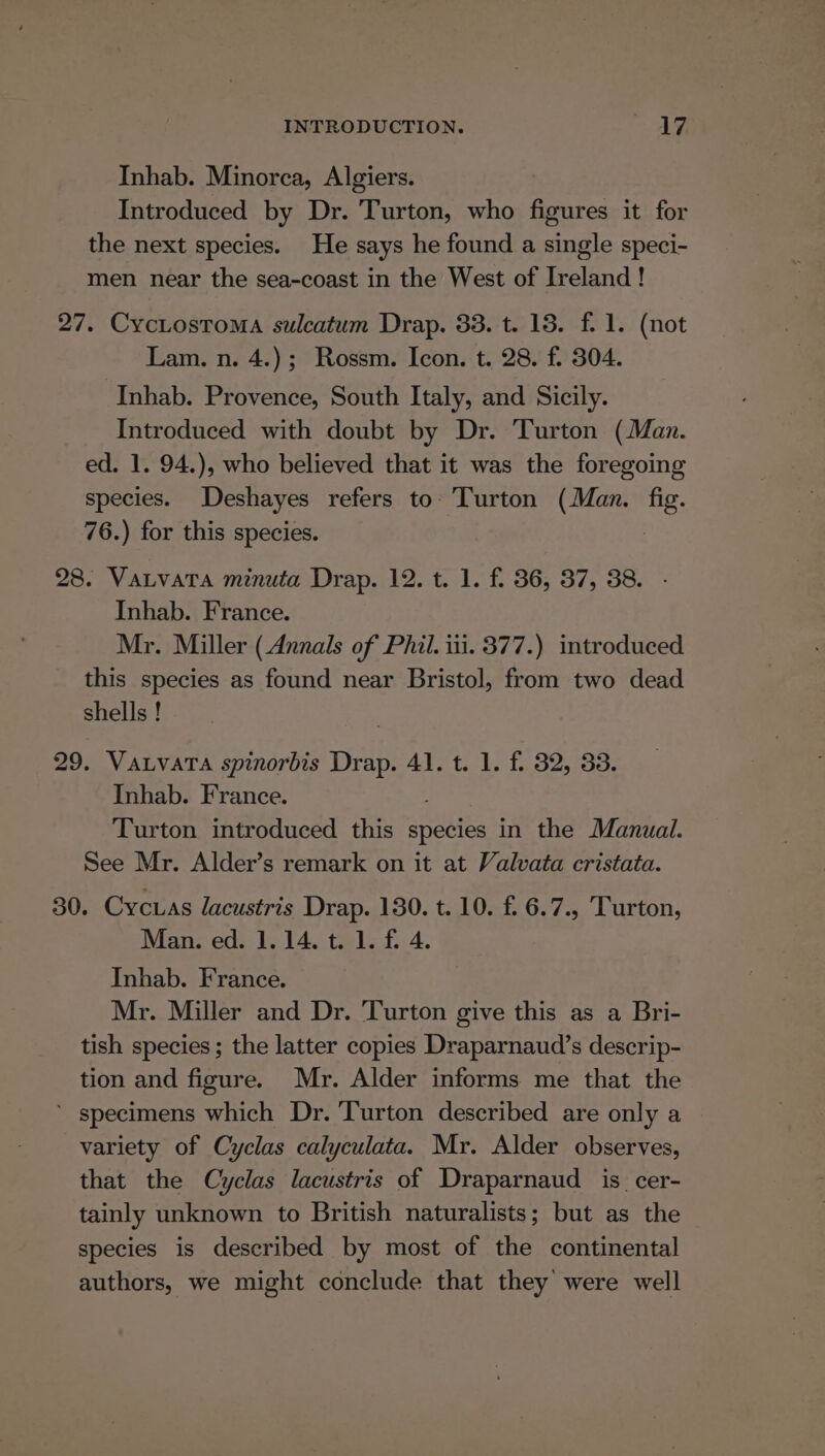 Inhab. Minorca, Algiers. Introduced by Dr. Turton, who figures it for the next species. He says he found a single speci- men near the sea-coast in the West of Ireland! 27. CycLostoma sulcatum Drap. 33. t. 18. f. 1. (not Lam. n. 4.); Rossm. Icon. t. 28. f. 304. Inhab. Provence, South Italy, and Sicily. Introduced with doubt by Dr. Turton (Man. ed. 1. 94.), who believed that it was the foregoing species. Deshayes refers to. 'Turton (Man. fig. 76.) for this species. | 28. Vatvata minuta Drap. 12. t. 1. f. 36, 37, 38. - Inhab. France. Mr. Miller (Annals of Phil. iii. 377.) introduced this species as found near Bristol, from two dead shells ! 29. Vatvata spinorbis Drap. 41. t. 1. f. 32, 33. Inhab. France. Turton introduced this species in the Manual. See Mr. Alder’s remark on it at Valvata cristata. 30. Cycuas lacustris Drap. 130. t. 10. f. 6.7., Turton, Man. ed. 1.14. t. 1. fi 4. Inhab. France. Mr. Miller and Dr. Turton give this as a Bri- tish species; the latter copies Draparnaud’s descrip- tion and figure. Mr. Alder informs me that the ‘ specimens which Dr. Turton described are only a variety of Cyclas calyculata. Mr. Alder observes, that the Cyclas lacustris of Draparnaud is _cer- tainly unknown to British naturalists; but as the species is described by most of the continental authors, we might conclude that they were well