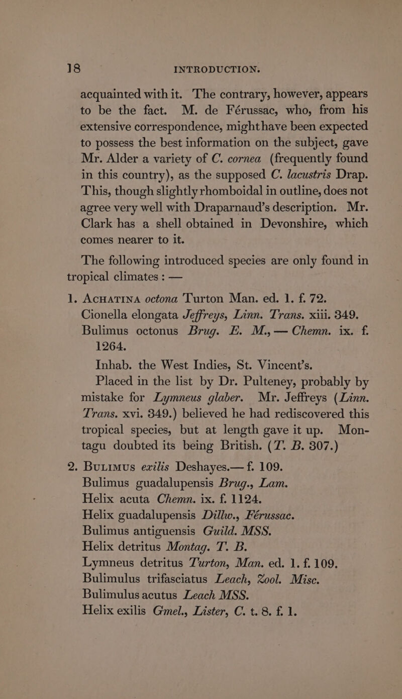 acquainted with it. The contrary, however, appears to be the fact. M. de Férussac, who, from his extensive correspondence, might have been expected to possess the best information on the subject, gave Mr. Alder a variety of C. cornea (frequently found in this country), as the supposed C. lacustris Drap. This, though slightly rhomboidal in outline, does not agree very well with Draparnaud’s description. Mr. Clark has a shell obtained in Devonshire, which comes nearer to it. The following introduced species are only found in tropical climates : — 1. AcHatina octona Turton Man. ed. 1. f. 72. Cionella elongata Jeffreys, Linn. Trans. xiii. 349. Bulimus octonus Brug. E. M.,— Chemn. ix. f. 1264. Inhab. the West Indies, St. Vincent’s. Placed in the list by Dr. Pulteney, probably by mistake for Lymneus glaber. Mr. Jeffreys (Linn. Trans. xvi. 349.) believed he had rediscovered this tropical species, but at length gave it up. Mon- tagu doubted its being British. (7. B. 307.) 2. Butimus ezilis Deshayes.— f. 109. Bulimus guadalupensis Brug., Lam. Helix acuta Chemn. ix. f. 1124. Helix guadalupensis Dillw., Férussac. Bulimus antiguensis Guild. MSS. Helix detritus Montag. T. B. Lymneus detritus Turton, Man. ed. 1. f. 109. Bulimulus trifasciatus Leach, Zool. Misc. Bulimulus acutus Leach MSS. Helix exilis G'mel., Lister, C. t. 8. f. 1.