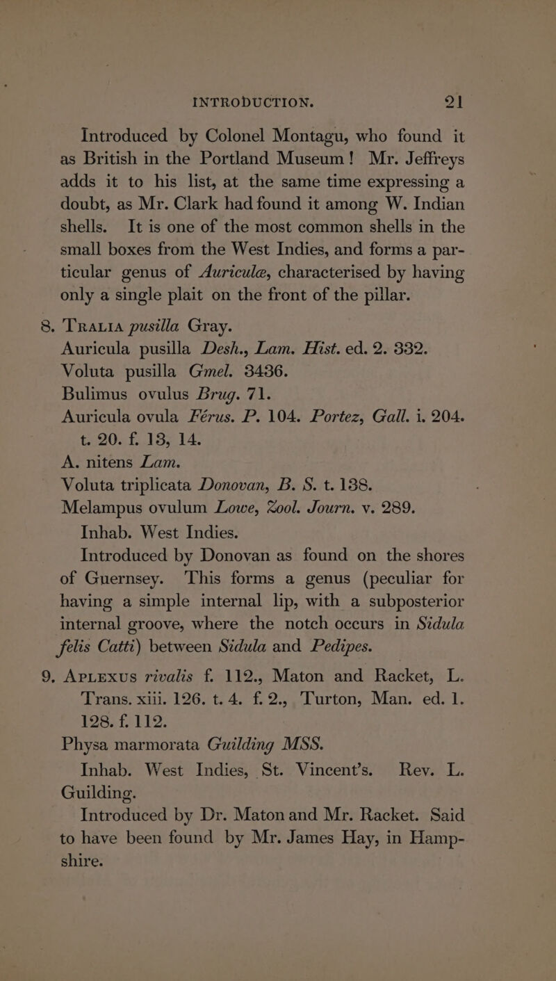 Introduced by Colonel Montagu, who found it as British in the Portland Museum! Mr. Jeffreys adds it to his list, at the same time expressing a doubt, as Mr. Clark had found it among W. Indian shells. It is one of the most common shells in the small boxes from the West Indies, and forms a par- ticular genus of Auricule, characterised by having only a single plait on the front of the pillar. 8. Traxia pusilla Gray. Auricula pusilla Desh., Lam. Hist. ed. 2. 332. Voluta pusilla Gel. 3436. Bulimus ovulus Brug. 71. Auricula ovula Férus. P. 104. Portez, Gall. i. 204. 2056187 14. A. nitens Lam. Voluta triplicata Donovan, B. S. t. 138. Melampus ovulum Lowe, ool. Journ. v. 289. Inhab. West Indies. Introduced by Donovan as found on the shores of Guernsey. ‘This forms a genus (peculiar for having a simple internal lip, with a subposterior internal groove, where the notch occurs in Sidula felis Catti) between Stdula and Pedizpes. 9, ApLexus rivalis f. 112., Maton and Racket, L. Trans. xiii. 126. t. 4. f.2.,. Turton, Man. ed. 1. PS, fb lo: Physa marmorata Guilding MSS. Inhab. West Indies, St. Vincent’s. Rev. L. Guilding. Introduced by Dr. Maton and Mr. Racket. Said to have been found by Mr. James Hay, in Hamp- shire.