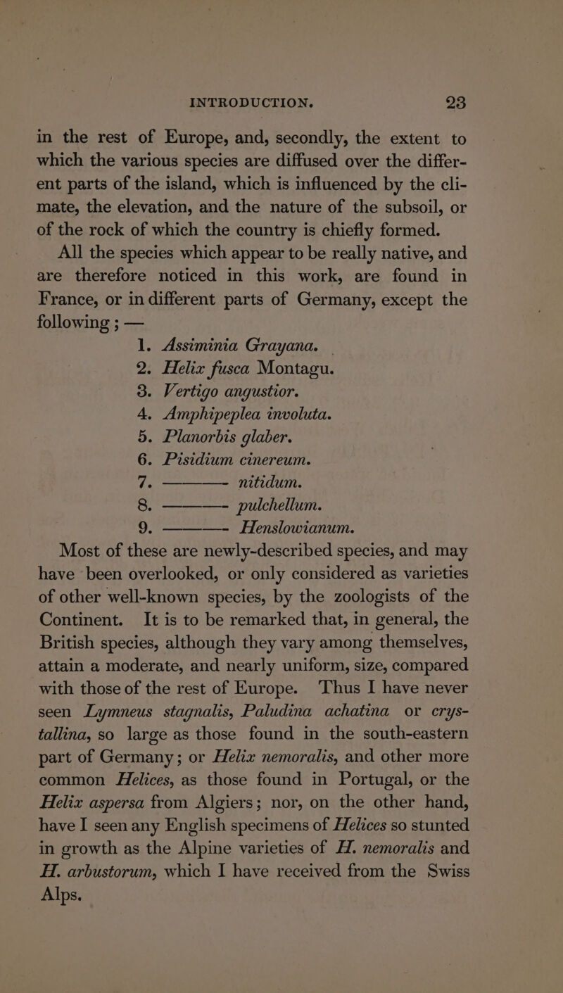 in the rest of Europe, and, secondly, the extent to which the various species are diffused over the differ- ent parts of the island, which is influenced by the cli- mate, the elevation, and the nature of the subsoil, or of the rock of which the country is chiefly formed. All the species which appear to be really native, and are therefore noticed in this work, are found in France, or in different parts of Germany, except the following ; — 1. Assiminia Grayana. — 2. Helix fusca Montagu. 3. Vertigo angustior. 4. Amphipeplea involuta. 5. Planorbis glaber. 6. Pisidium cinereum. 7. ———- nitidum. 8. ———- pulchellum. 2. —- Henslowianum. Most of these are newly-described species, and may have been overlooked, or only considered as varieties of other well-known species, by the zoologists of the Continent. It is to be remarked that, in general, the British species, although they vary among themselves, attain a moderate, and nearly uniform, size, compared with those of the rest of Europe. ‘Thus I have never seen Lymneus stagnalis, Paludina achatina or crys- tallina, so large as those found in the south-eastern part of Germany; or Helix nemoralis, and other more common Helices, as those found in Portugal, or the Helix aspersa from Algiers; nor, on the other hand, have I seen any English specimens of Helices so stunted in growth as the Alpine varieties of HZ. nemoralis and Hi. arbustorum, which I have received from the Swiss Alps.