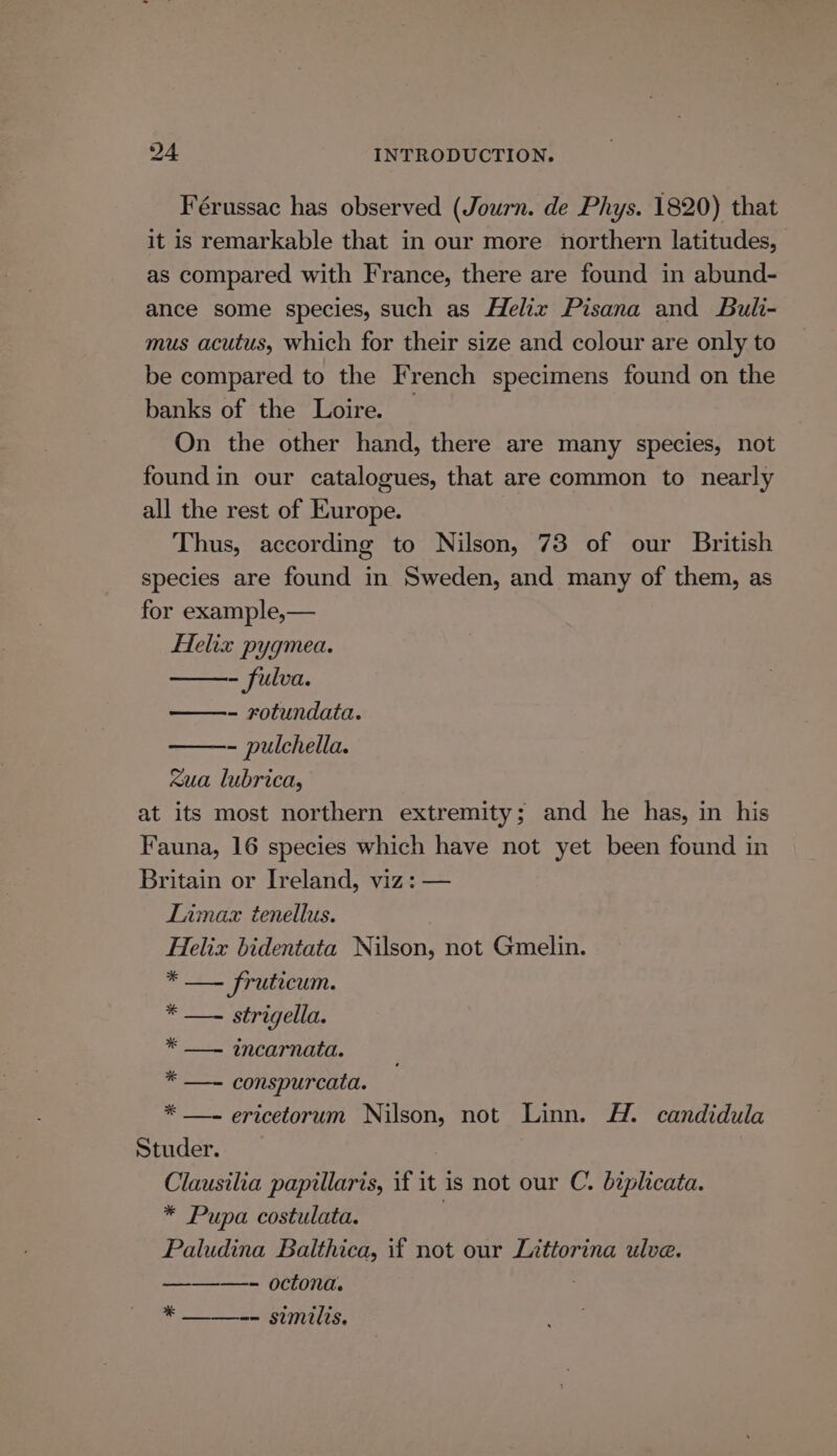 Férussac has observed (Journ. de Phys. 1820) that it is remarkable that in our more northern latitudes, as compared with France, there are found in abund- ance some species, such as Helix Pisana and Buli- mus acutus, which for their size and colour are only to be compared to the French specimens found on the banks of the Loire. — On the other hand, there are many species, not found in our catalogues, that are common to nearly all the rest of Europe. Thus, according to Nilson, 73 of our British species are found in Sweden, and many of them, as for example,— Helix pygmea. - fulva. - rotundata. - pulchella. nua lubrica, at its most northern extremity; and he has, in his Fauna, 16 species which have not yet been found in Britain or Ireland, viz: — Limax tenellus. Helix bidentata Nilson, not Gmelin. *— fruticum. * —_ strigella. * —_ incarnata. * —. conspurcata. *___ ericetorum Nilson, not Linn. A. candidula Studer. | Clausilia papillaris, if it is not our C. biplicata. * Pupa costulata. : Paludina Balthica, if not our Littorina ulve. ———- octona, H __nes SEN AES,