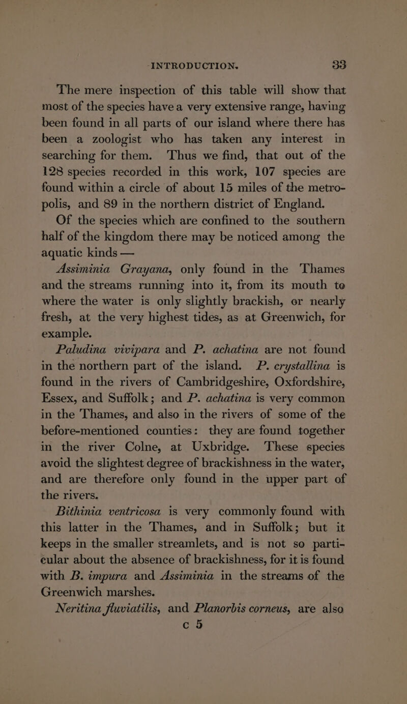 The mere inspection of this table will show that most of the species havea very extensive range, having been found in all parts of our island where there has been a zoologist who has taken any interest in searching for them. Thus we find, that out of the 128 species recorded in this work, 107 species are found within a circle of about 15 miles of the metro- polis, and 89 in the northern district of England. Of the species which are confined to the southern half of the kingdom there may be noticed among the aquatic kinds — Assiminia G'rayana, only found in the Thames and the streams running into it, from its mouth te where the water is only slightly brackish, or nearly fresh, at the very highest tides, as at Greenwich, for example. Paludina vivipara and P. achatina are not found in the northern part of the island. P. erystallina is found in the rivers of Cambridgeshire, Oxfordshire, Essex, and Suffolk; and P. achatina is very common in the Thames, and also in the rivers of some of the before-mentioned counties: they are found together in the river Colne, at Uxbridge. ‘These species avoid the slightest degree of brackishness in the water, and are therefore only found in the upper part of the rivers. Bithinia ventricosa is very commonly found with this latter in the Thames, and in Suffolk; but it keeps in the smaller streamlets, and is not so parti- cular about the absence of brackishness, for it is found with B. impura and Assiminia in the streams of the Greenwich marshes. Neritina fluviatilis, and Planorbis corneus, are also c 9