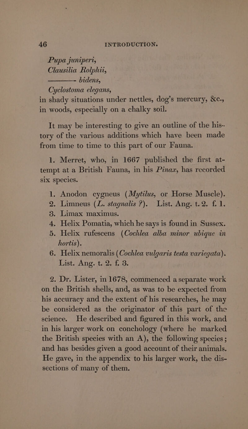 Pupa juniperi, Clausilia Rolphi, - bidens, Cyclostoma elegans, in shady situations under nettles, dog’s mercury, &amp;c., in woods, especially on a chalky soil. It may be interesting to give an outline of the his-- tory of the various additions which have been made from time to time to this part of our Fauna. 1. Merret, who, in 1667 published the first at- tempt at a British Fauna, in his Pinaz, has recorded six species. 1. Anodon cygneus (Mytilus, or Horse Muscle). 2. Limneus (L. stagnalis ?). List. Ang. t.2. fi 1. 3. Limax maximus. 4, Helix Pomatia, which he says is found in Sussex. 5. Helix rufescens (Cochlea alba minor ubique in hortis). 6. Helix nemoralis (Cochlea vulgaris testa variegata). List. Ang. t. 2. f. 3. 2. Dr. Lister, in 1678, commenced a separate work on the British shells, and, as was to be expected from his accuracy and the extent of his researches, he may be considered as the originator of this part of the science. He described and figured in this work, and in his larger work on conchology (where he marked the British species with an A), the following species ; and has besides given a good account of their animals. He gave, in the appendix to his larger work, the dis- sections of many of them.