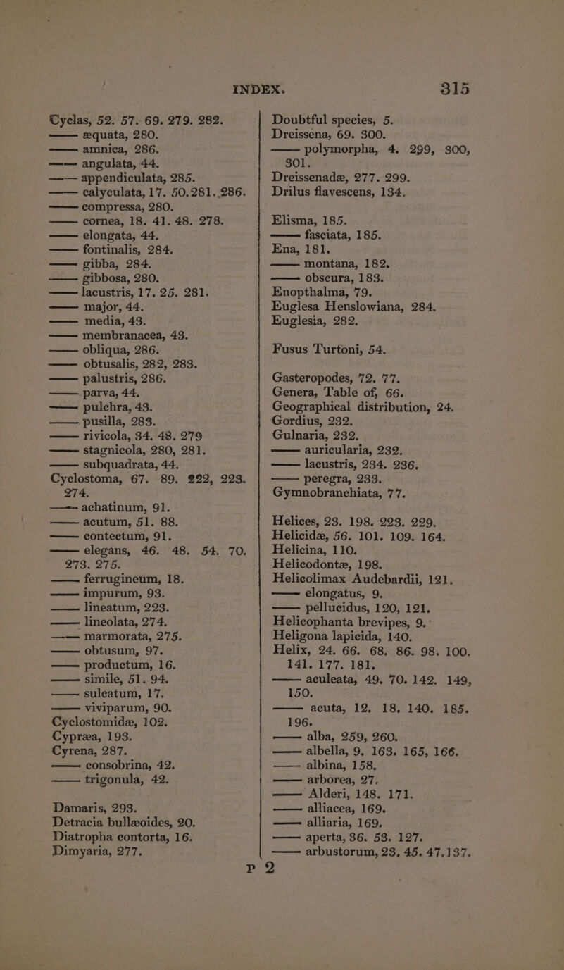 Cyclas, 52. 57. 69. 279. 282. eequata, 280. —— amnica, 286. —— angulata, 44. —— appendiculata, 285. compressa, 280. —— cornea, 18. 41. 48. 278. elongata, 44. fontinalis, 284. — gibba, 284. —— gibbosa, 280. lacustris, 17, 25. 281. major, 44. media, 43. membranacea, 43. —— obliqua, 286. —— obtusalis, 282, 283. —— palustris, 286. ——_ parva, 44. —— pulchra, 43. —— pusilla, 283. rivicola, 34. 48. 279 stagnicola, 280, 281. subquadrata, 44. Cyclostoma, 67. 89. 222, 223. 274. achatinum, 91. acutum, 51. 88. contectum, 91. elegans, 46. 48. 54. 70. 2739. 275: ferrugineum, 18. —— impurum, 93. lineatum, 223. - lineolata, 274. —— marmorata, 275. obtusum, 97. productum, 16. — simile, 51. 94. suleatum, 17. viviparum, 90. Cyclostomide, 102. Cyprea, 193. Cyrena, 287. consobrina, 42. —— trigonula, 42. Damaris, 293. Detracia bullxoides, 20. Diatropha contorta, 16. 315 Doubtful species, 5. Dreissena, 69. 300. polymorpha, 4. 299, 300, SOULS Dreissenade, 277. 299. Drilus flavescens, 134. Elisma, 185. fasciata, 185. Ena, 181, montana, 182, obscura, 183. Enopthalma, 79. Kuglesa Henslowiana, 284. Euglesia, 282, Fusus Turtoni, 54. Gasteropodes, 72, 77, Genera, Table of, 66. Geographical distribution, 24. Gordius, 232. Gulnaria, 232. auricularia, 232. lacustris, 234. 236. peregra, 233. Gymnobranchiata, 77. Helices, 23. 198. 223. 2929. Helicide, 56. 101. 109. 164. Helicina, 110. Helicodontez, 198. Helicolimax Audebardii, 121, elongatus, 9. pellucidus, 120, 121. Helicophanta brevipes, 9. ° Heligona lapicida, 140. Helix, 24. 66. 68. 86. 98. 100. 141. 177. 181. aculeata, 49. 70. 142. 149, 150. acuta, 12. 18. 140. 185. 196. alba, 259, 260. albella, 9. 163. 165, 166. albina, 158. arborea, 27, —— Alderi, 148. 171. alliacea, 169. alliaria, 169. aperta, 36. 53. 127.