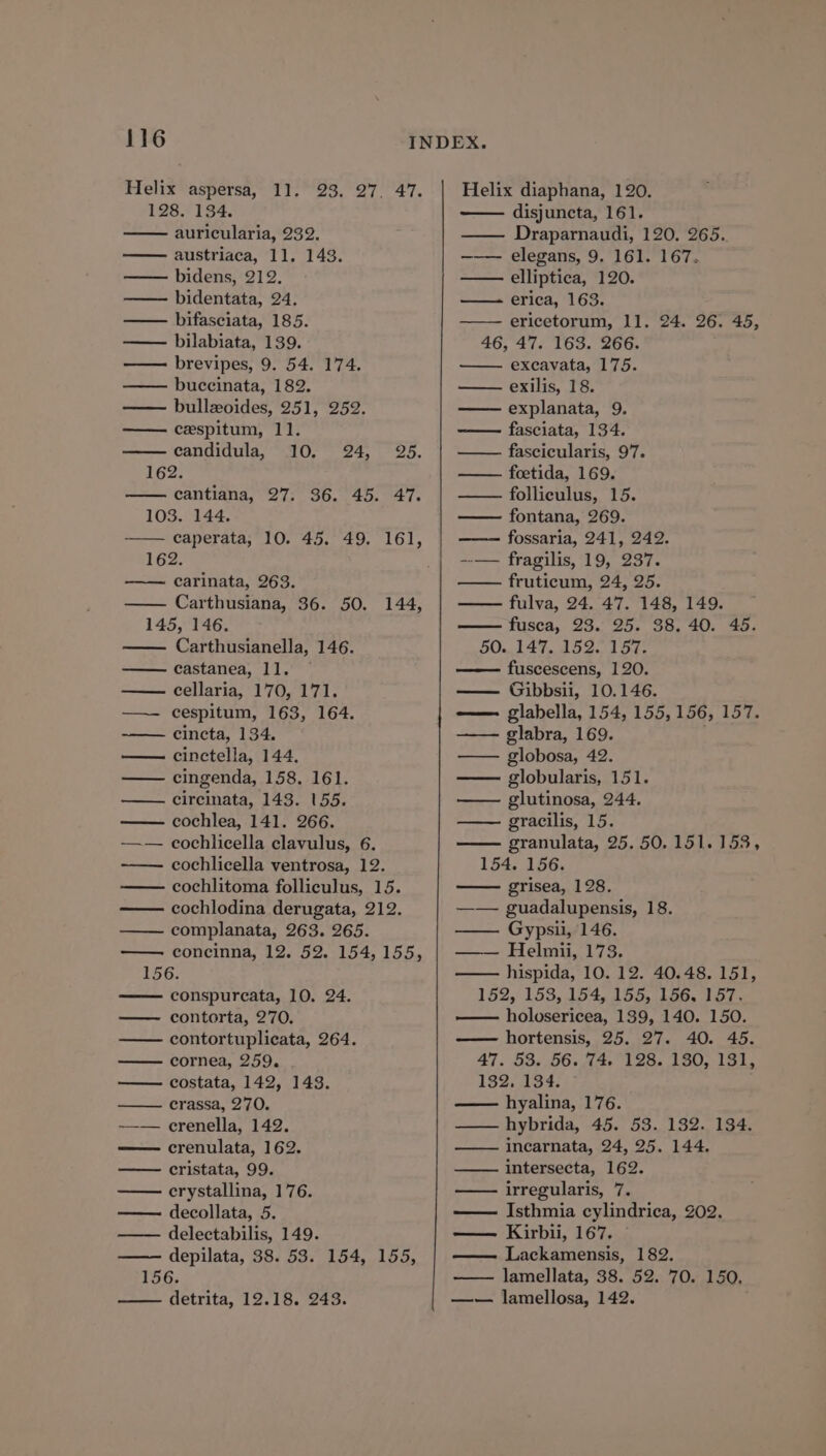 116 Helix aspersa, 11. 23. 27. 47. 128. 134. auricularia, 232. austriaca, 11. 143. —— bidens, 212. —— bidentata, 24. —— bifasciata, 185. — bilabiata, 139. brevipes, 9. 54. 174. buccinata, 182. —— bulleoides, 251, 252. —— cespitum, 11]. candidula, 10. 24, 25. 162. cantiana, 27. 36. 45. 47. 103. 144. caperata, 10. 45. 49. 161, 162. carinata, 263. Carthusiana, 36. 50. 145, 146. Carthusianella, 146. castanea, 11. — cellaria, 170, 171. cespitum, 163, 164. cincta, 134. cinctella, 144, —— cingenda, 158. 161. 144, circinata, 143. 155. cochlea, 141. 266. cochlicella clavulus, 6. cochlicella ventrosa, 12. cochlitoma folliculus, 15. — cochlodina derugata, 212. —— complanata, 263. 265. concinna, 12. 52. 154,155, 156. —— conspurcata, 10. 24. — contorta, 270. —— contortuplicata, 264. cornea, 259. — costata, 142, 143. = rerassa, 220. ——-— crenella, 142. —— crenulata, 162. —— cristata, 99. erystallina, 176. —— decollata, 5. delectabilis, 149. depilata, 38. 53. 154, 155, 156. detrita, 12.18. 243. Helix diaphana, 120. disjuncta, 161. —— Draparnaudi, 120. 265.. —— elegans, 9. 161. 167. —— elliptica, 120. ——- erica, 163. —— ericetorum, 11. 24. 26. 45, 46, 47. 163. 266. excavata, 175. exilis, 18. explanata, 9. fasciata, 134. —— fascicularis, 97. —— foetida, 169. folliculus, 15. fontana, 269. fossaria, 241, 242. --— fragilis, 19, 237. fruticum, 24, 25. fulva, 24. 47. 148, 149. fusca, 23. 25. 38. 40. 45. 50.. 147. 152. 157. fuscescens, 120. —— Gibbsii, 10.146. glabella, 154, 155, 156, 157. glabra, 169. — globosa, 42. globularis, 151. glutinosa, 244. gracilis, 15. granulata, 25. 50. 151.153, 154. 156. grisea, 128. —— guadalupensis, 18. —— Gypsii, 146. —-— Helmiu,'173, —— hispida, 10. 12. 40.48. 151, 152,°153,154,.155..146, Vor, holosericea, 139, 140. 150. hortensis, 25. 27. 40. 45. 47. 53. 56. 74. 128. 180, 131, 132. 134. hyalina, 176. —— hybrida, 45. 53. 182. 134. incarnata, 24, 25. 144. intersecta, 162. irregularis, 7. — Isthmia cylindrica, 202. — Kirbii, 167. Lackamensis, 182. lamellata, 38. 52. 70. 150, —w— lamellosa, 142.