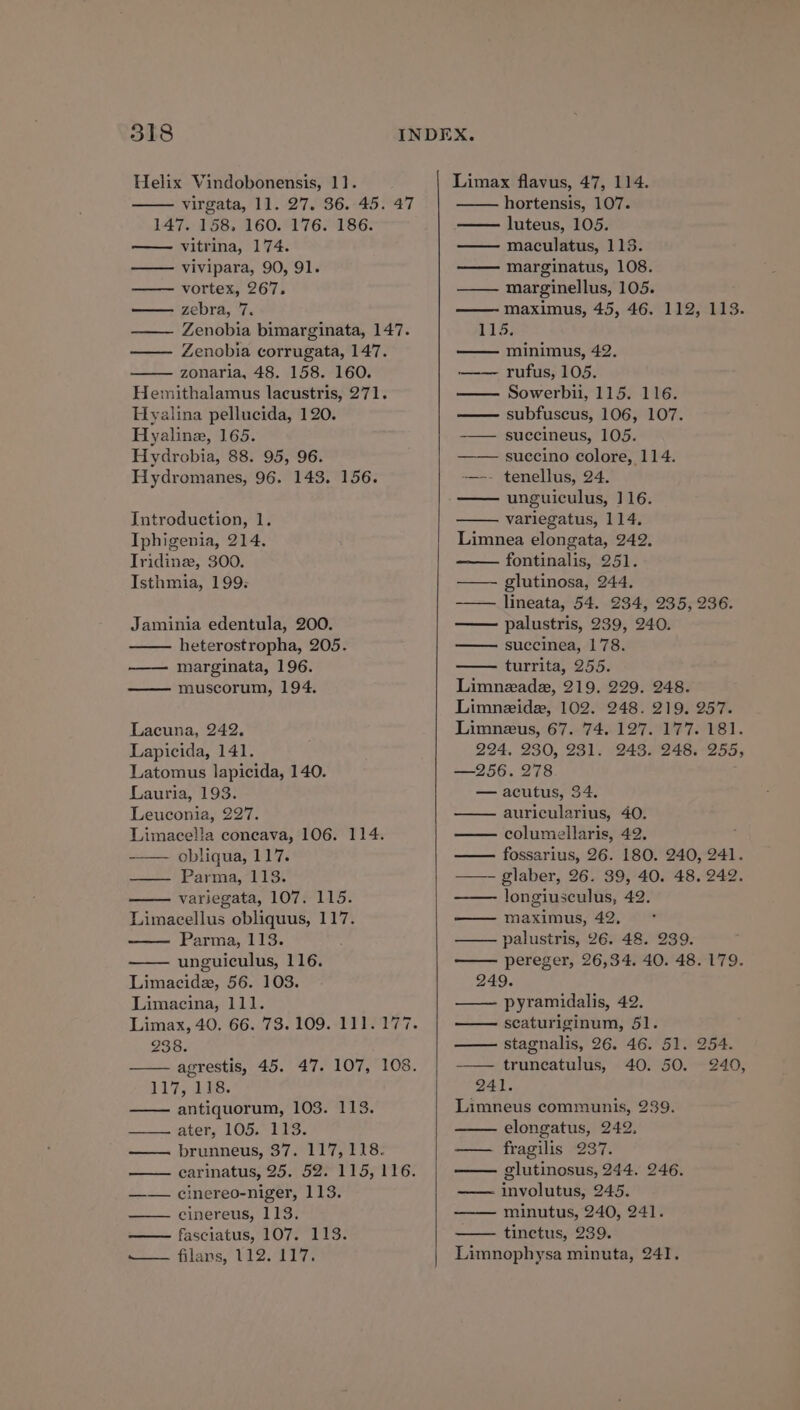 Helix Vindobonensis, 11. virgata, 11. 27. 36. 45. 47 147. 158, 160. 176. 186. vitrina, 174. vivipara, 90, 91. vortex, 267. — zebra, 7 Zenobia bimarginata, 147. Zenobia corrugata, 147. zonaria, 48. 158. 160. Hemithalamus lacustris, 271. Hyalina pellucida, 120. Hyaline, 165. Hydrobia, 88. 95, 96. Hydromanes, 96. 143. 156. Introduction, 1. Iphigenia, 214. Tridinz, 300. Isthmia, 199: Jaminia edentula, 200. heterostropha, 205. marginata, 196. muscorum, 194. Lacuna, 242. Lapicida, 141. Latomus lapicida, 140. Lauria, 193. Leuconia, 227. Limacella coneava, 106. 114. obliqua, 117. =) Paria, bho. variegata, 107. 115. Limacellus obliquus, 117. Parma, 113. unguiculus, 116. Limacide, 56. 103. Limacina, 111. 238. 117, 118. antiquorum, 103. 113. attend Opal de. ———=» PrUuNnNneus, S/oel liter 8: —— cinereo-niger, 113. —— cinereus, 113. —— fasciatus, 107. 113. to figne tS: fide Limax flavus, 47, 114. hortensis, 107. — luteus, 105. maculatus, 113. marginatus, 108. —— marginellus, 105. maximus, 45, 46. 112, 113. 115: minimus, 42. rufus, 105. Sowerbii, 115. 116. subfuscus, 106, 107. -—— succineus, 105. succino colore, 114. -——-- tenellus, 24. unguiculus, 116. variegatus, 114, Limnea elongata, 242. fontinalis, 251. ——- glutinosa, 244, lineata, 54. 234, 235, 236. palustris, 239, 240. succinea, 178. turrita, 255. Limnezada, 219. 229. 248. Limneide, 102. 248. 219. 257. Limnezus, 67. 74. 127. 177. 181. 224, 230, 231. 243. 248. 255, —256. 278 — acutus, 34. auricularius, 40. columellaris, 42. fossarius, 26. 180. 240, 241. ——- glaber, 26. 39, 40. 48. 242. longiusculus, 42. maximus, 42, palustris, 26. 48. 239. pereger, 26,34. 40. 48. 179. 249. —— pyramidalis, 42. seaturiginum, 51. stagnalis, 26. 46. 51. 254. truncatulus, 40. 50. 240, 241. Limneus communis, 239. elongatus, 242. —— fragilis 237. glutinosus, 244. 246. involutus, 245. —— minutus, 240, 241. tinctus, 239. Limnophysa minuta, 241.