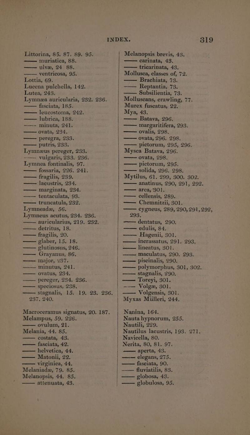 muriatica, 88. ulvee, 24 88. ventricosa, 95. Lottia, 69. Lucena pulchella, 142. Lutea, 243, Lymnza auricularia, 232. 236. fasciata, 185. leucostoma, 242. lubrica, 188. —~-- minuta, 241. ovata, 234. peregra, 233. putris, 233. Lymneus pereger, 233. -—-- vulgaris, 233. 236. Lymnea fontinalis, 97. - fossaria, 226. 241. fragilis, 239. lacustris, 234. marginata, 234. tentaculata, 93. — truncatula, 232. Lymneade, 56. Lymneus acutus, 234. 236. auricularius, 219. 232. detritus, 18. fragilis, 20. glaber, 15. 18. glutinosus, 246. — Grayanus, 86. major, 237. — minutus, 241. — ovatus, 234. pereger, 234. 236. —— speciosus, 238. 237. 240. Macroceramus signatus, 20. 187. Melampus, 59. 226. ovulum, 21. Melania, 44. 85. costata, 43. fasciata, 42. helvetica, 44. Matonii, 22. virginica, 44, Melaniada, 79. 85. Melanopsis, 44. 85. attenuata, 43. 319 carinata, 43. tricarinata, 43. Mollusca, classes of, 72. Brachiata, 73. Reptantia, 73. Subsilientia, 73. Molluseans, crawling, 77. Murex fuscatus, 22. Mya, 43. Batava, 296. —— margaritifera, 293. ovalis, 298. ovata, 296. 298. pictorum, 295, 296. Mysca Batava, 296. ovata, 298. pictorum, 295. solida, 296. 298. Mytilus, 61. 299, 300. 302. anatinus, 290, 291, 292. area, 301. cellensis, 289. — Chemnitzii, 301. cygneus, 289, 290,291,292, 293. dentatus, 290. edulis, 84. Hagenii, 301. ——- incrassatus, 291. 293. — lineatus, 301. ——. maculatus, 290. 293. —— piscinalis, 290. polymorphus, 301, 302. stagnalis, 290. Toreyi, 301. -~-— Volgz, 301. Volgensis, 301. Myxas Mulleri, 244, Nanina, 164. Nauta hypnorum, 255. Nautili, 229. Nautilus lacustris, 193. 271. Navicella, 80. Nerita, 80, 81. 97. aperta, 43. elegans, 275. fasciata, 90. —— fluviatilis, 83. globosa, 43. globulosa, 95.