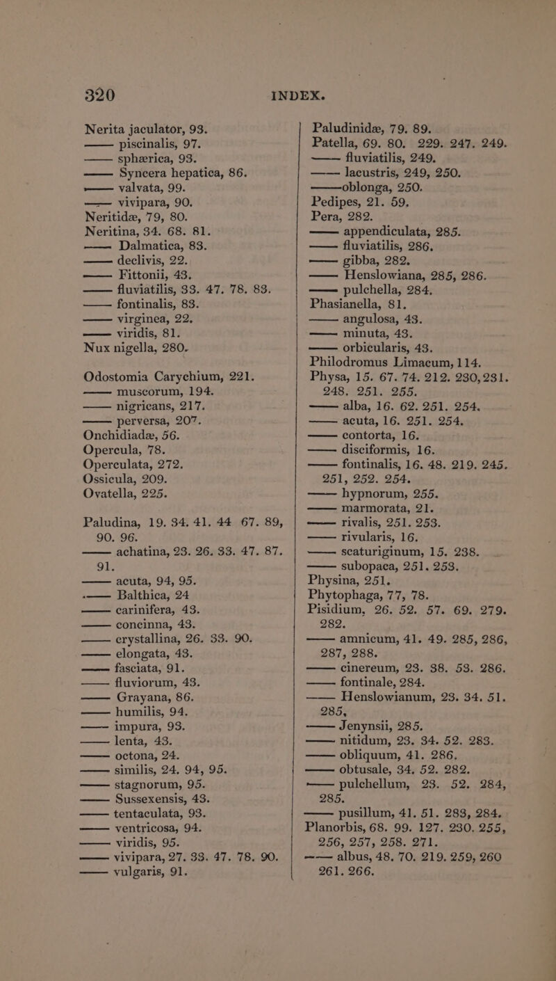 Nerita jaculator, 93. piscinalis, 97. spheerica, 93. —— Syncera hepatica, 86. — valvata, 99. —— vivipara, 90. Neritide, 79, 80. Neritina, 34. 68. 81. Dalmatica, 83. — declivis, 22. — Fittonii, 43. fluviatilis, 33. 47. 78. 83. fontinalis, 83. virginea, 22. viridis, 81. Nux nigella, 280. Odostomia Carychium, 221. muscorum, 194. nigricans, 217. perversa, 207. Onchidiadz, 56. Opercula, 78. Operculata, 272. Ossicula, 209. Ovatella, 225. Paludina, 19. 34. 41. 44 67. 89, 90. 96. achatina, 23. 26. 33. 47. 87. 91. acuta, 94, 95. -—— Balthica, 24 carinifera, 43. concinna, 43. erystallina, 26. 33. 90. elongata, 43. ——— fasciata, 91. —— fluviorum, 43. Grayana, 86. humilis, 94. ——~ impura, 93. lenta, 43. octona, 24. —— similis, 24. 94, 95. stagnorum, 95. Sussexensis, 43. tentaculata, 93. ventricosa, 94. viridis, 95. vivipara, 27. 33. 47. 78. 90. vulgaris, 91. Paludinide, 79. 89. Patella, 69. 80. 229. 247, 249. fluviatilis, 249. lacustris, 249, 250. oblonga, 250. Pedipes, 21. 59. Pera, 282. appendiculata, 285. — fluviatilis, 286, — gibba, 282. Henslowiana, 285, 286. —— pulchella, 284, Phasianella, 81. angulosa, 43. — minuta, 43. orbicularis, 43. Philodromus Limacum, 114. Physa, 15. 67. 74. 212. 230,231. 248, 251. -255. alba, 16. 62. 251. 254. acuta, 16. 251. 254. contorta, 16. disciformis, 16. fontinalis, 16. 48. 219, 245. 251, 252. 254. —— hypnorum, 255. marmorata, 21. rivalis, 251. 253. rivularis, 16. scaturiginum, 15. 238. subopaca, 251. 253. Physina, 251. Phytophaga, 77, 78. Pisidium, 26. 52. 57. 69. 279. 282. amnicum, 41. 49. 285, 286, 287, 288. cinereum, 23. 38. 53. 286. fontinale, 284. —— Henslowianum, 23. 34. 51. 285, Jenynsii, 285. —— nitidum, 23. 34. 52. 283. obliquum, 41. 286. obtusale, 34, 52. 282. —— pulchellum, 23. 52. 284, 285. pusillum, 41. 51. 283, 284. Planorbis, 68. 99. 127. 230. 255, 256, 257, 258. 271. —— albus, 48. 70. 219. 259, 260 261. 266.