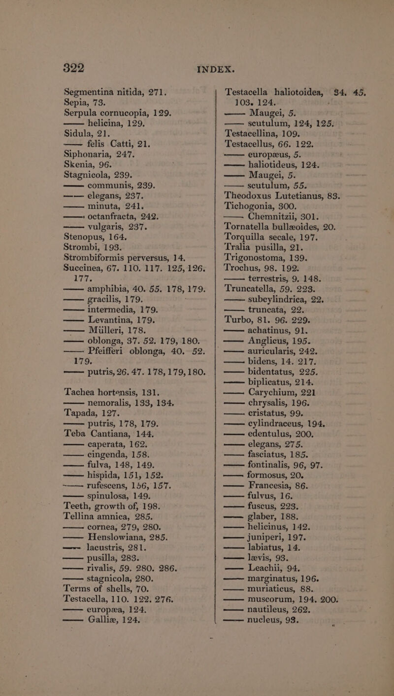 522 Segmentina nitida, 271. Sepia, 73. Serpula cornucopia, 129. helicina, 129, Sidula, 21. felis Catti, 21. Siphonaria, 247. Skenia, 96. Stagnicola, 239. communis, 239. —— elegans, 237. minuta, 241. » octanfracta, 242. vulgaris, 237. Stenopus, 164. Strombi, 193. 177. gracilis, 179. intermedia, 179. Levantina, 179. — Mulleri, 178. 179. Tachea hortensis, 131. nemoralis, 133, 134, Tapada, 127. putris, 178, 179. Teba Cantiana, 144. caperata, 162. cingenda, 158. fulva, 148, 149. — hispida, 151, 152. ~—— rufescens, 156, 157. spinulosa, 149. Teeth, growth of, 198. Tellina amnica, 285. cornea, 279, 280. —— Henslowiana, 285. —-—~ lacustris, 281. pusilla, 283. rivalis, 59. 280. 286. stagnicola, 280. Terms of shells, 70. Testacella, 110. 122. 276. europea, 124. Galliz, 124. 103. 124. Maugei, 5 scutulum, 124, 125. Testacellina, 109. Testacellus, 66. 122. europeeus, 5. haliotideus, 124. Maugei, 5 scutulum, 55. Theodoxus Lutetianus, 83. Tichogonia, 300. Chemnitzii, 301. Tornatella bullzoides, 20. Torquilla secale, 197. Tralia pusilla, 21. Trigonostoma, 139. Trochus, 98. 192. terrestris, 9. 148. Truncatella, 59. 223. subcylindrica, 22. truncata, 22. Turbo, 81. 96. 229. achatinus, 91. Anglicus, 195. auricularis, 242. —— bidens, 14. 217. —— bidentatus, 225. —— biplicatus, 214. Carychium, 221 — chrysalis, 196. cristatus, 99. cylindraceus, 194, edentulus, 200. elegans, 275. fasciatus, 185. fontinalis, 96, 97. formosus, 20. Francesia, 86. fulvus, 16. fuscus, 223. glaber, 188. helicinus, 142. juniperi, 197. labiatus, 14. — levis, 93. — Leachii, 94. marginatus, 196. —— muriaticus, 88. — muscorum, 194. 200. nautileus, 262. nucleus, 93.