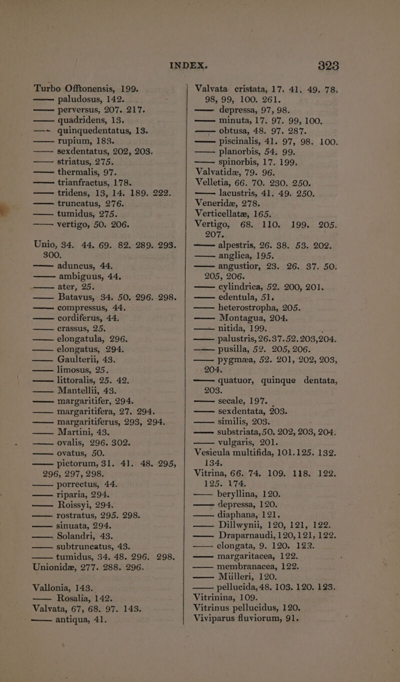 Turbo Offtonensis, 199. paludosus, 142. perversus, 207. 217. —— quadridens, 13. —-~ quinquedentatus, 13. rupium, 183. sexdentatus, 202, 203. striatus, 275. —— thermalis, 97. trianfractus, 178. tridens, 13, 14. 189. 222. truncatus, 276. —— tumidus, 275. Unio, 34. 44, 69. 82. 289. 293. 300, aduncus, 44. ambiguus, 44, —— ater, 25. —— Batavus, 34. 50. 296. 298. —— compressus, 44. —— cordiferus, 44. crassus, 25. elongatula, 296. elongatus, 294. —— Gaulterii, 43. —— limosus, 25. — littoralis, 25. 42. Mantellii, 43. margaritifer, 294. —— margaritifera, 27. 294. margaritiferus, 293, 294. —— Martini, 43. ———— Ovalis, 296. $02. ovatus, 50. pictorum, 31. 4]. 48. 295, 296, 297, 298. porrectus, 44. —— riparia, 294. Roissyi, 294. —- rostratus, 295. 298. — sinuata, 294. . Solandri, 43. subtruncatus, 43. tumidus, 34. 48. 296. 298. Unionide, 277. 288. 296. Vallonia, 143. — Rosalia, 142. Valvata, 67, 68. 97. 143. 328 Valvata. cristata, 17. 41. 49. 78. 98, 99, 100. 261. —— depressa, 97, 98. minuta, 17. 97. 99, 100. — obtusa, 48. 97. 287. —— piscinalis, 41. 97, 98. 100. planorbis, 54, 99. spinorbis, 17. 199. Valvatide, 79. 96. Velletia, 66. 70. 230. 250. — lacustris, 41. 49. 250. Veneridz, 278. Verticellate, 165. 207. —— alpestris, 26. 38. 53. 202. anglica, 195. angustior, 23. 26. 37. 50. 205, 206. cylindrica, 52. 200, 201. edentula, 51. heterostropha, 205. Montagua, 204. — nitida, 199. : palustris, 26.37.52. 203,204. —— pusilla, 52. 205, 206. — pygmea, 52. 201, 202, 203, 204. —— quatuor, quinque dentata, 203. —- secale, 197. sexdentata, 203. —— similis, 203. —— substriata, 50. 202, 203, 204. vulgaris, 201. Vesicula multifida, 101.125. 132. 134. Vitrina, 66. 74. 109. 118. 122. 125. W74. beryllina, 120. depressa, 120. diaphana, 121. — Dillwynii, 120, 121, 122. —— Draparnaudi, 120,121, 122, — elongata, 9. 120. 122. —— margaritacea, 122. —— membranacea, 122. Miulleri, 120. pellucida, 48. 103. 120. 123. Vitrinina, 109. Vitrinus pellucidus, 120.