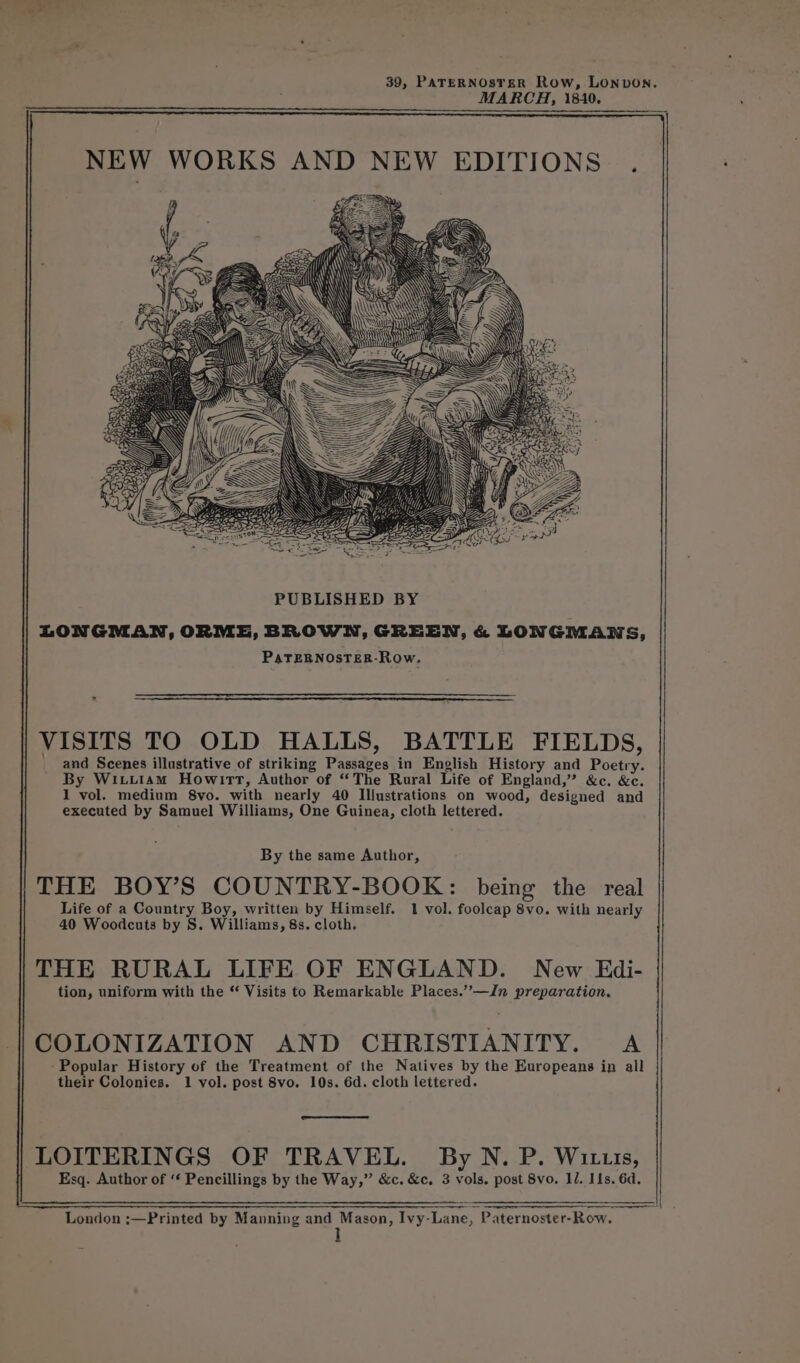 MARCH, 1840. PUBLISHED BY LONGMAN, ORME, BROWN, GREEN, &amp; LONGMANS, PaTEBNOSTER-Row. VISITS TO OLD HALLS, BATTLE FIELDS, and Scenes illustrative of striking Passages in English History and Poetry. By Wituiam Howirt, Author of “The Rural Life of England,” &amp;c. &amp;c. 1 vol. medium 8vo. with nearly 40 Illustrations on wood, designed and executed by Samuel Williams, One Guinea, cloth lettered. By the same Author, THE BOY’S COUNTRY-BOOK: being the real Life of a Country Boy, written by Himself. 1 vol. foolcap 8vo. with nearly 40 Woodcuts by S. Williams, 8s. cloth. THE RURAL LIFE OF ENGLAND. New Edi- tion, uniform with the ‘‘ Visits to Remarkable Places.”’-—Jn preparation. COLONIZATION AND CHRISTIANITY. A -Popular History of the Treatment of the Natives by the Europeans in all their Colonies. 1 vol. post 8vo. 10s. 6d. cloth lettered. we LOITERINGS OF TRAVEL. By N. P. Wittis, Esq. Author of ‘‘ Pencillings by the Way,” &amp;c. &amp;c, 3 vols. post 8vo. Il. I1s. 6d. London ;—Printed by Manning and Mason, Ivy-Lane, Paternoster-Row.