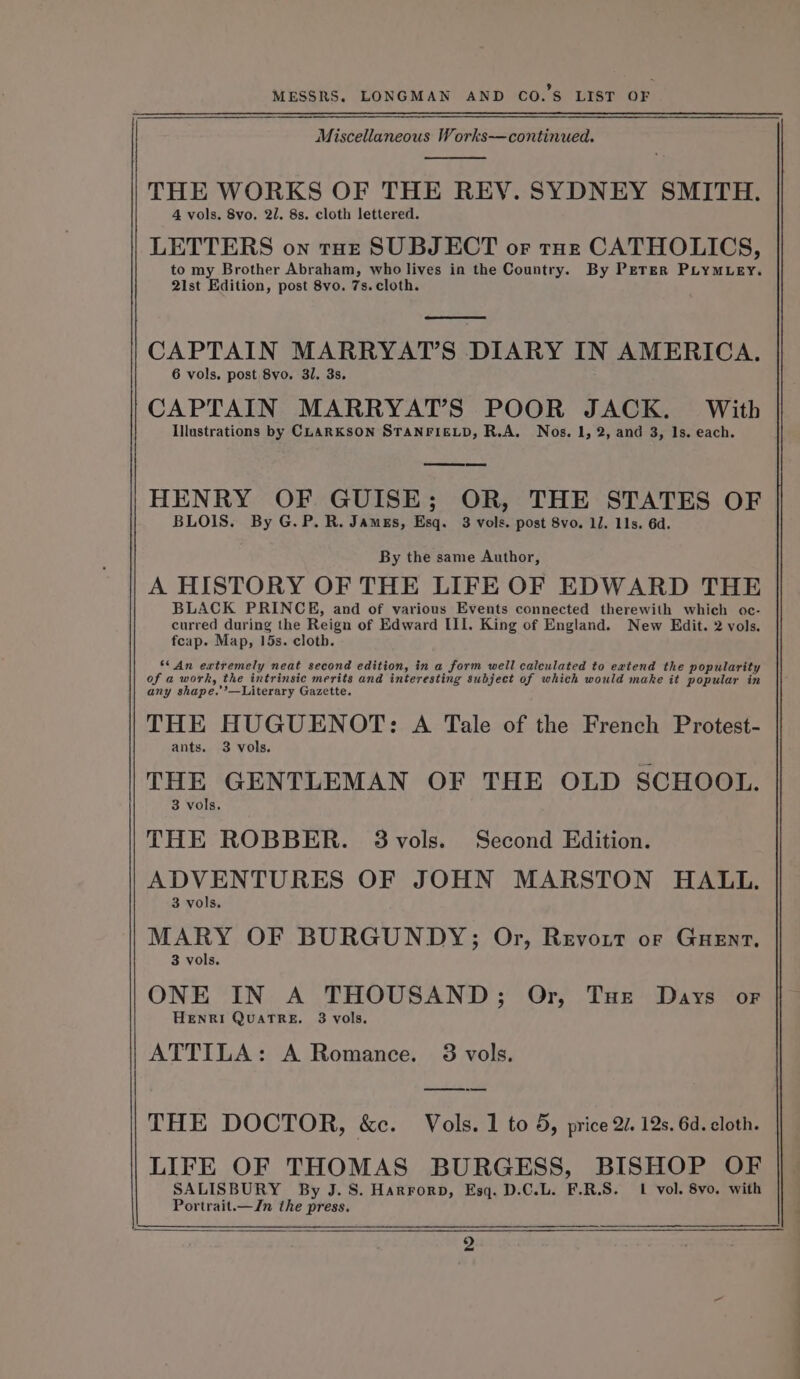 Miscellaneous Works—continued. THE WORKS OF THE REY. SYDNEY SMITH. 4 vols, 8vo. 2/. 8s. cloth lettered. LETTERS on toe SUBJECT or tozr CATHOLICS, to my Brother Abraham, who lives in the Country. By PETER PLYMLEY. 2ist Edition, post 8vo. 7s. cloth. ee CAPTAIN MARRYAT’S DIARY IN AMERICA. 6 vols. post 8vo. 31, 3s. CAPTAIN MARRYAT’S POOR JACK. With Illustrations by CLARKSON STANFIELD, R.A. Nos. 1, 2, and 3, 1s. each. HENRY OF GUISE; OR, THE STATES OF BLOIS. By G.P.R. James, Esq. 3 vols. post 8vo. 11. 11s. 6d. By the same Author, A HISTORY OF THE LIFE OF EDWARD THE BLACK PRINCE, and of various Events connected therewith which oc- curred during the Reign of Edward III. King of England. New Edit. 2 vols. fcap. Map, 15s. cloth. S* An extremely neat second edition, in a form well calculated to extend the popularity of a work, the intrinsic merits and interesting subject of which would make it popular in any shape.’’—Literary Gazette. THE HUGUENOT: A Tale of the French Protest- ants. 3 vols. THE GENTLEMAN OF THE OLD SCHOOL. 3 vols. THE ROBBER. 38vols. Second Edition. ADVENTURES OF JOHN MARSTON HALL. 3 vols. MARY OF BURGUNDY; Or, Revort or Guenrt, 3 vols. ONE IN A THOUSAND; Or, Tue Days or HENRI QuaTRE. 3 vols. ATTILA: A Romance. 83 vols. THE DOCTOR, &amp;c. Vols. 1 to 5, price 20. 12s. 6d. cloth. LIFE OF THOMAS BURGESS, BISHOP OF SALISBURY By J. S. Harrorpb, Esq. D.C.L. F.R.S. 1 vol. 8vo. with Portrait.—Jn the press. 2 cee a