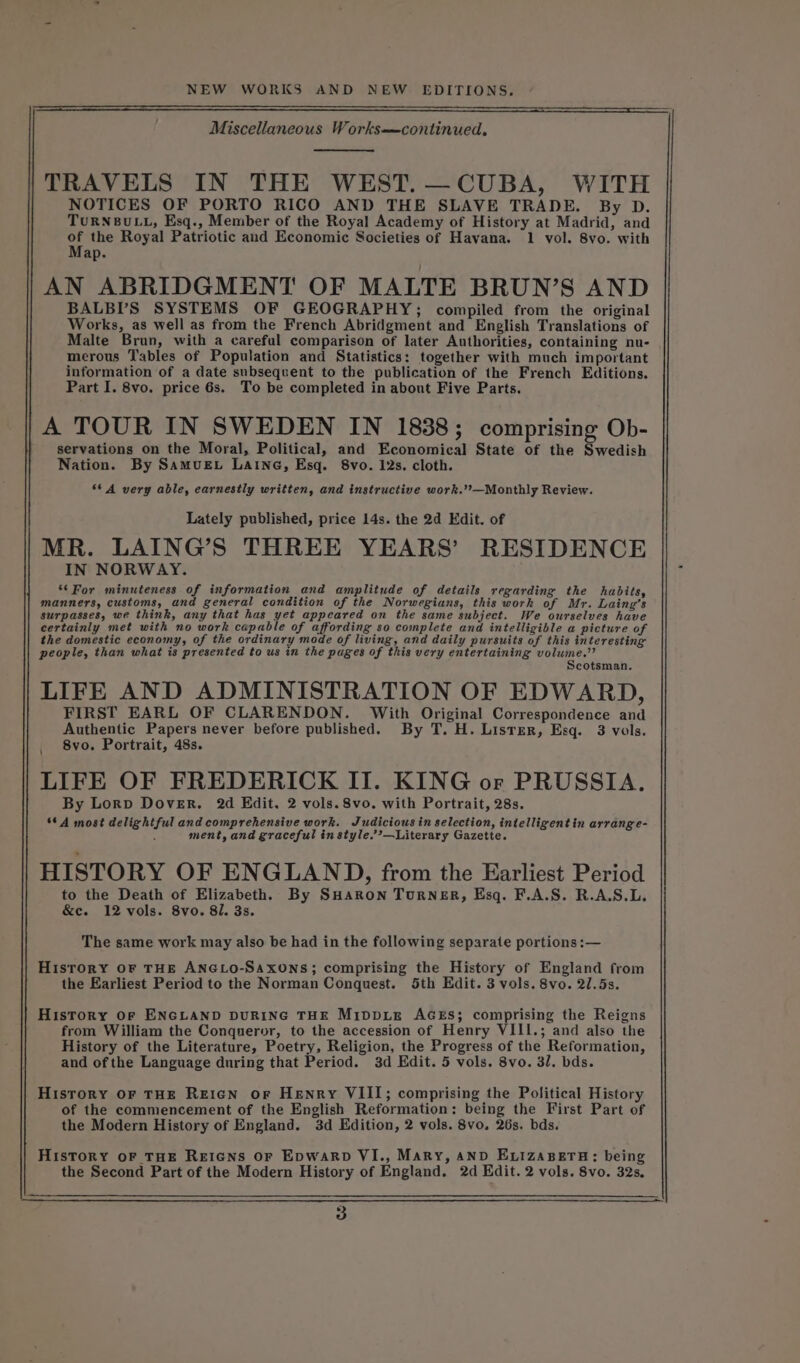 Miscellaneous Works—continued, TRAVELS IN THE WEST. —CUBA, WITH NOTICES OF PORTO RICO AND THE SLAVE TRADE. By D. TURNBULL, Esq., Member of the Royal Academy of History at Madrid, and of the Royal Patriotic and Economic Societies of Havana. 1 vol. 8vo. with Map. AN ABRIDGMENT OF MALTE BRUN’S AND BALBI’S SYSTEMS OF GEOGRAPHY; compiled from the original Works, as well as from the French Abridgment and English Translations of Malte Brun, with a careful comparison of later Authorities, containing nu- merous Tables of Population and Statistics: together with much important information of a date subsequent to the publication of the French Editions. Part I. 8vo. price 6s. To be completed in about Five Parts. A TOUR IN SWEDEN IN 1838; comprising Ob- servations on the Moral, Political, and Economical State of the Swedish Nation. By SamuEL Laine, Esq. 8vo. 12s. cloth. **A very able, earnestly written, and instructive work.’?—Monthly Review. Lately published, price 14s. the 2d Edit. of MR. LAING’S THREE YEARS’ RESIDENCE IN NORWAY. ‘* For minuteness of information and amplitude of details regarding the habits, manners, customs, and general condition of the Norwegians, this work of Mr. Laing’s surpasses, we think, any that has yet appeared on the same subject. We ourselves have certainly met with no work capable of affording so complete and intelligible a picture of the domestic economy, of the ordinary mode of living, and daily pursuits of this interesting people, than what is presented to us in the pages of this very entertaining iis pel cotsman. LIFE AND ADMINISTRATION OF EDWARD, FIRST EARL OF CLARENDON. With Original Correspondence and Authentic Papers never before published. By T. H. Lister, Esq. 3 vols. 8vo. Portrait, 48s. LIFE OF FREDERICK II. KING or PRUSSIA. By Lorp Dover. 2d Edit. 2 vols. 8vo. with Portrait, 28s. *¢ A most delightful and comprehensive work. Judicious in selection, intelligent in arrange- ment, and graceful in style.’’—Literary Gazette. HISTORY OF ENGLAND, from the Earliest Period to the Death of Elizabeth. By SHaRron TuRNER, Esq. F.A.S. R.A.S.L. &amp;e. 12 vols. 8vo. 8l. 3s. The same work may also be had in the following separate portions :— History oF THE ANGLO-SAxONS; comprising the History of England from the Earliest Period to the Norman Conquest. 5th Edit. 3 vols. 8vo. 2/.5s. History OF ENGLAND DURING THE MIDDLE AGES; comprising the Reigns from William the Conquerur, to the accession of Henry VIII.; and also the History of the Literature, Poetry, Religion, the Progress of the Reformation, and ofthe Language during that Period. 3d Edit. 5 vols. 8vo. 3/. bds. Hisrory or THE REIGN oF Henry VIII; comprising the Political History of the commencement of the English Reformation: being the First Part of the Modern History of England. 3d Edition, 2 vols. 8vo. 26s. bds. History oF THE REIGNS OF EpwaRpD VI., Mary, aNnpD ExtzaseTH: being the Second Part of the Modern History of England. 2d Edit. 2 vols. 8vo. 32s,