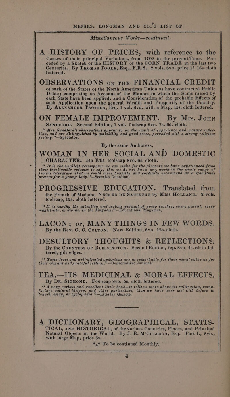 Miscellaneous Works—continued. os A HISTORY OF PRICES, with reference to the Causes of their principal Variations, from 1792 to the presentTime. Pre- ceded by a Sketch of the HISTORY of the CORN TRADE in the last two Centuries. By THomas Tookg, Esq., F.R.S. 2 vols. 8vo. price 11. 16s. cloth lettered. OBSERVATIONS on rot FINANCIAL CREDIT of such of the States of the North American Union as have contracted Public Debts; comprising an Account of the Manner in which the Sums raised by each State have been applied, and a Consideration of the probable Effects of such Application upon the general Wealth and Prosperity of the Country. By ALEXANDER TROTTER, Esq. 1 vol. 8vo. with a Map, 15s. cloth lettered. ON FEMALE IMPROVEMENT. By Mrs. Joun SANDFORD. Second Edition, 1 vol. foolscap 8vo. 7s. 6d. cloth. ** Mrs. Sandford’s observations enn gen to be the result of experience and mature reflec- tion, and are distinguished by amiability and good sense, pervaded with a strong religious feeling.’’—Spectator, By the same Authoress, “WOMAN IN HER SOCIAL AND DOMESTIC CHARACTER. 5th Edit. foolscap 8vo. 6s. cloth. 66 Tt is the smallest recompense we can make for the pleasure we have experienced from these inestimable volumes to say, that we do not know any works in the whole range of female literature that we could more honestly and cordially recommend as a Christmas present for a young lady.”’—Scottish Guardian. PROGRESSIVE EDUCATION. Translated from the French of Madame N&amp;ECKER DE SAussurE by Miss HOLLAND. 2 vols. foolscap, 12s. cloth lettered. ‘¢Tt is worthy the attention and serious perusal of every teacher, every parent, every magistrate, or divine, in the kingdom.’’—Educational Magazine, LACON; or, MANY THINGS IN FEW WORDS. By the Rev. C, C. Cotton. New Edition, 8vo. 12s. cloth. DESULTORY THOUGHTS &amp; REFLECTIONS. By the CounrEss OF BLESSINGTON. Second Edition, fep. 8vo. 4s. cloth let- tered, gilt edges. ‘¢ These terse and well-digested aphorisms are as remarkable for their moral value as for their elegant and graceful setting .’’—Conservative Journal. | TEA.—ITS MEDICINAL &amp; MORAL EFFECTS. By Dr. Sigmonp. Foolscap 8vo. 5s. cloth lettered. “© A very curious and excellent little book—it tells us more about its cultivation, manu- facture, natural history, and other particulars, than we have ever met with before in travel, essay, or cyclopedia.’’—Literary Gazette. A DICTIONARY, GEOGRAPHICAL, STATIS- TICAL, ann HISTORICAL, of the various Countries, Places, and Principal Natural Objects in the World. By J. R. M‘Cutzocu, Esq. Part I., 8vo., with large Map, price 5s. *,* To be continued Monthly.