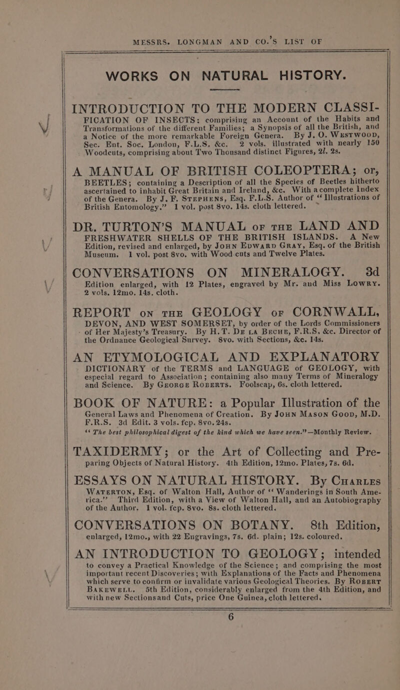 WORKS ON NATURAL HISTORY. os INTRODUCTION TO THE MODERN CLASSI- FICATION OF INSECTS: comprising an Account of the Habits and Transformations of the different Families; a Synopsis of all the British, and a Notice of the more remarkable Foreign Genera. By J, O. Westwoon, Sec. Ent. Soc. London, F.L.S, &amp;c. 2 vols. illustrated with nearly 150 Woodcuts, comprising about Two Thousand distinct Figures, 21, 2s. A MANUAL OF BRITISH COLEOPTERA; or, BEETLES; containing a Description of all the Species of Beetles hitherto ascertained to inhabit Great Britain and Ireland, &amp;c. With acomplete Index of the Genera. By J. F. Stepuens, Esq. F.L.S. Author of “ Ilustrations of British Entomology.” 1 vol. pust 8vo. 14s. cloth lettered. ~ DR. TURTON’S MANUAL or toe LAND AND FRESHWATER SHELLS OF THE BRITISH ISLANDS. A New Edition, revised and enlarged, by JoHN Evwarp Gray, Esq. of the British Museum. 1 vol. post 8vo. with Wood-cuts and Twelve Plates. CONVERSATIONS ON MINERALOGY. 3d Edition enlarged, with 12 Plates, engraved by Mr. and Miss Lowry. 2 vols. 12mo. 14s, cloth. REPORT on tot GEOLOGY or CORNWALL, DEVON, AND WEST SOMERSET, by order of the Lords Commissioners - of Her Majesty’s Treasury. By H.T. De La Becue, F.R.S, &amp;c. Director of the Ordnance Geological Survey. 8vo. with Sections, &amp;e. 14s. AN ETYMOLOGICAL AND EXPLANATORY DICTIONARY of the TERMS and LANGUAGE of GEOLOGY, with especial regard to Association; containing also many Terms of Mineralogy and Science. By Georce Roserts. Foolscap, 6s. cloth lettered. BOOK OF NATURE: a Popular Illustration of the General Laws and Phenomena of Creation. By JOHN Mason Goon, M.D. F.R.S. 3d Edit. 3 vols. fep. 8vo. 24s. “© The best philosophical digest of the kind which we have seen.’?—Monthly Review. TAXIDERMY; or the Art of Collecting and Pre- paring Objects of Natural History. 4th Edition, }2mo. Plates, 7s. 6d. ESSAYS ON NATURAL HISTORY. By Cuartes WaTertON, Esq. of Walton Hall, Author of ‘* Wanderings in South Ame- vica.”’ Third Edition, with a View of Walton Hall, and an Autobiography of the Author. 1 vol. fcep. 8vo. 8s. cloth lettered. CONVERSATIONS ON BOTANY. 8th Edition, enlarged, 12mo., with 22 Engravings, 7s. 6d. plain; 12s. coloured. AN INTRODUCTION TO GEOLOGY; intended to convey a Practical Knowledge of the Science; and comprising the most important recent Discoveries; with Explanations of the Facts and Phenomena which serve to confirm or invalidate various Geological Theories. By ROBERT BAKEWELL. 5th Edition, considerably enlarged from the 4th Edition, and with new Sectionsand Cuts, price One Guinea, cloth lettered.