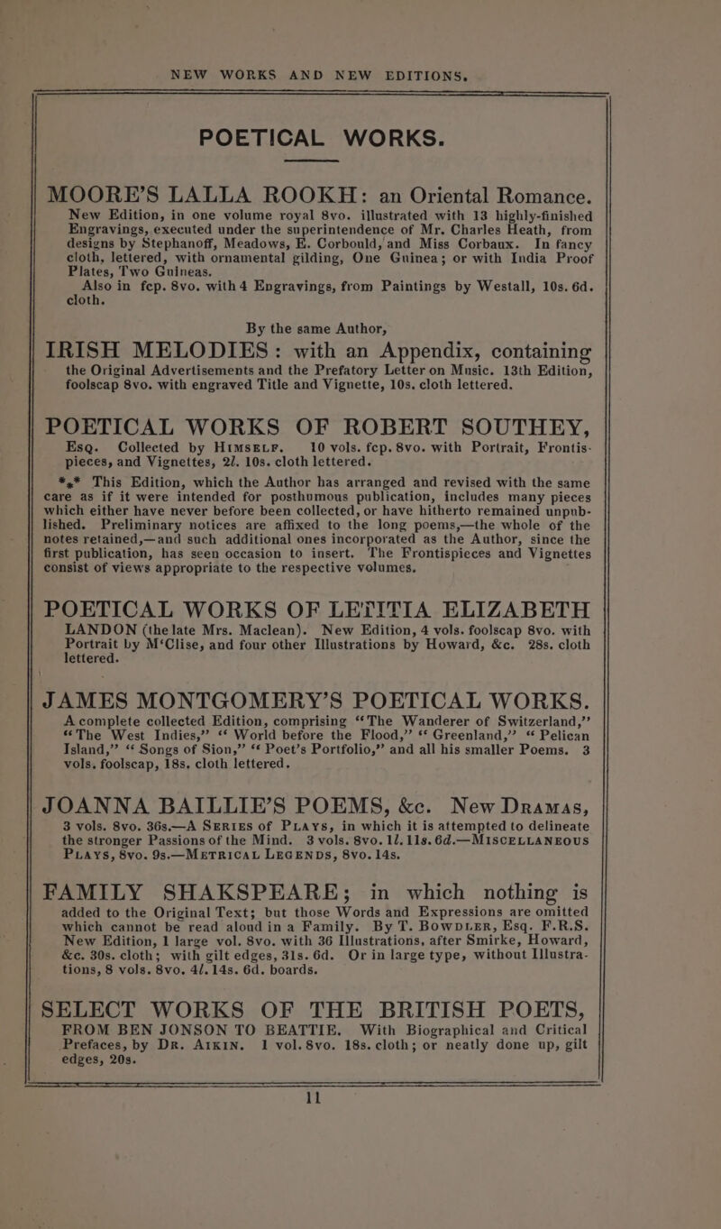 POETICAL WORKS. MOORE’S LALLA ROOKH: an Oriental Romance. New Edition, in one volume royal 8vo. illustrated with 13 highly-finished Engravings, executed under the superintendence of Mr. Charles Heath, from designs by Stephanoff, Meadows, E. Corbould, and Miss Corbaux. In fancy cloth, lettered, with ornamental gilding, One Guinea; or with India Proof Plates, Two Guineas. emt in fep. 8vo. with 4 Engravings, from Paintings by Westall, 10s. 6d. cloth. By the same Author, IRISH MELODIES: with an Appendix, containing the Original Advertisements and the Prefatory Letter on Music. 13th Edition, foolscap 8vo. with engraved Title and Vignette, 10s. cloth lettered. POETICAL WORKS OF ROBERT SOUTHEY, Esq. Collected by HIMSELF. 10 vols. fep. 8vo. with Portrait, Frontis- pieces, and Vignettes, 27. 10s. cloth lettered. *,* This Edition, which the Author has arranged and revised with the same care as if it were intended for posthumous publication, includes many pieces which either have never before been collected, or have hitherto remained unpub- lished. Preliminary notices are affixed to the long poems,—the whole of the notes retained,—and such additional ones incorporated as the Author, since the first publication, has seen occasion to insert. The Frontispieces and Vignettes consist of views appropriate to the respective volumes, POETICAL WORKS OF LETITIA ELIZABETH LANDON (the late Mrs. Maclean). New Edition, 4 vols. foolscap 8vo. with bay by M‘Clise, and four other Illustrations by Howard, &amp;c. 28s. cloth ettered. JAMES MONTGOMERY’S POETICAL WORKS. A complete collected Edition, comprising ‘‘The Wanderer of Switzerland,’’ “The West Indies,” ‘‘ World before the Flood,” ‘* Greenland,’ ‘ Pelican Island,” ‘‘ Songs of Sion,” ‘* Poet’s Portfolio,” and all his smaller Poems. 3 vols. foolscap, 18s, cloth lettered. JOANNA BAILLIE’S POEMS, &amp;c. New Dramas, 3 vols. 8vo. 36s.—A SERIES of PLAYs, in which it is attempted to delineate the stronger Passions of the Mind. 3 vols. 8vo. 1/.11s.6d.—MIscELLANEOUS PLays, 8vo. 9s.—_METRICAL LEGENDS, 8vo. 14s. FAMILY SHAKSPEARE; in which nothing is added to the Original Text; but those Words and Expressions are omitted which cannot be read aloudina Family. By T. BowpLeEr, Esq. F.R.S. New Edition, 1 large vol. 8vo. with 36 Illustrations, after Smirke, Howard, &amp;c. 30s. cloth; with gilt edges, 31s.6d. Or in large type, without Illustra- tions, 8 vols. 8vo. 4/. 14s. 6d. boards. SELECT WORKS OF THE BRITISH POETS, FROM BEN JONSON TO BEATTIE. With Biographical and Critical Prefaces, by Dr. A1KIN. 1 vol. 8vo. 18s. cloth; or neatly done up, gilt edges, 20s.