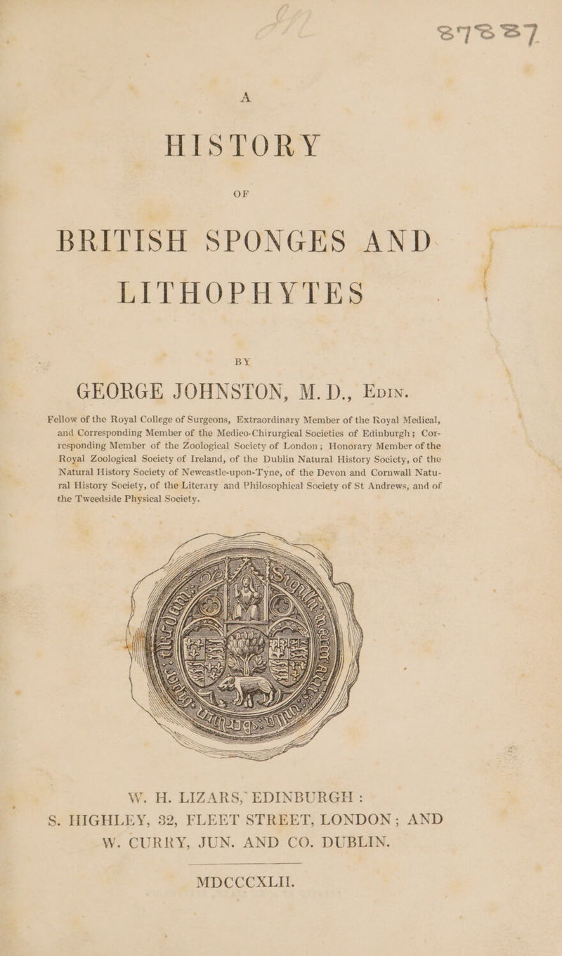 SIGBT7 A HISTORY OF BRITISH SPONGES AND. LITHOPHYTES * siti By GEORGE JOHNSTON, M.D., Evry. Fellow of the Royal College of Surgeons, Extraordinary Member of the Royal Medical, and Corresponding Member of the Medico-Chirurgical Societies of Edinburgh; Cor- responding Member of the Zoological Society of London; Honorary Member of the Royal Zoological Society of Ireland, of the Dublin Natural History Society, of the Natural History Society of Newcastle-upon-Tyne, of the Devon and Cornwall Natu- ral History Society, of the Literary and Philosophical Society of St Andrews, and of the Tweedside Physical Society. MDCCCXLIL.