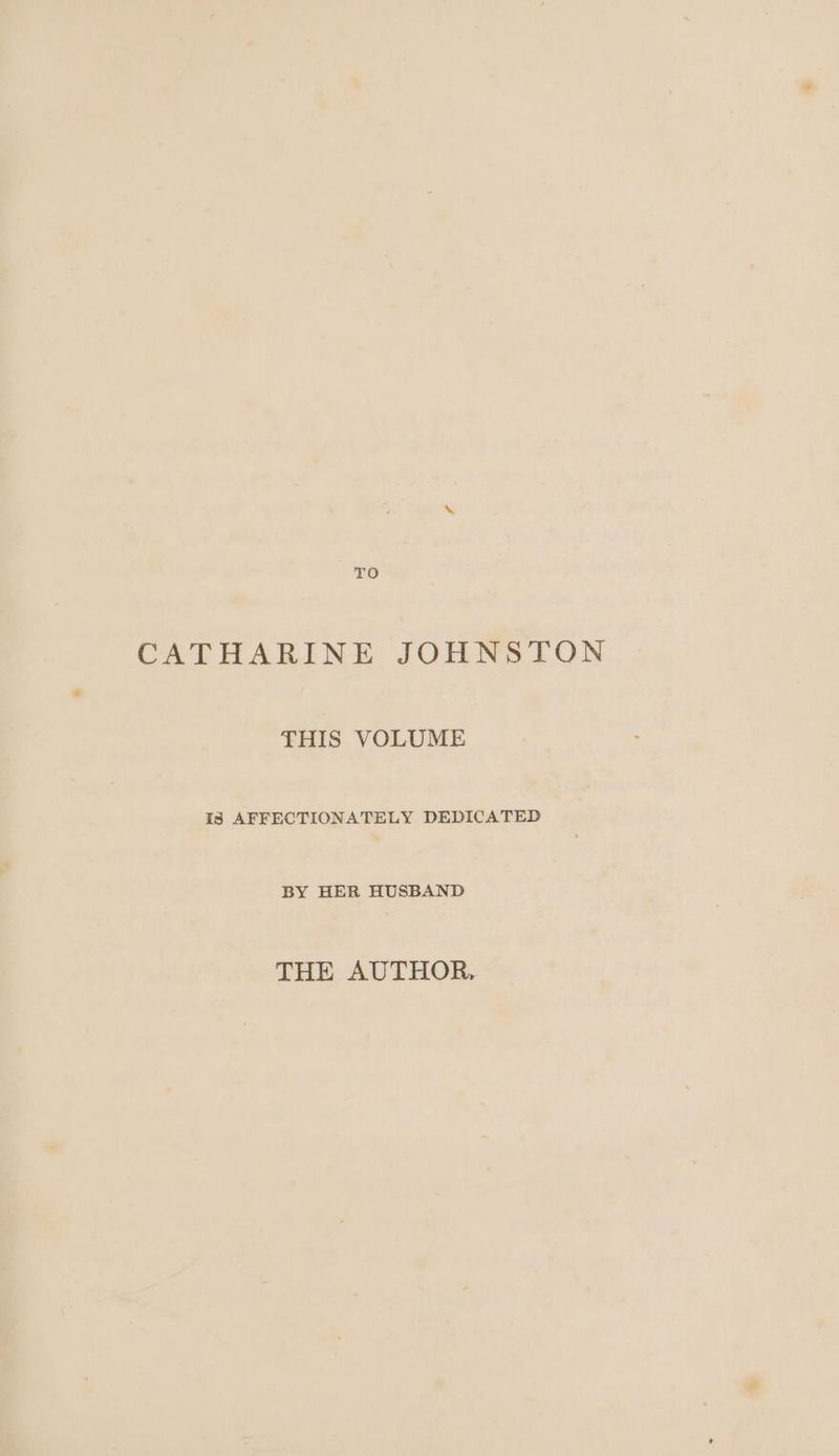 TO CATHARINE JOHNSTON THIS VOLUME is AFFECTIONATELY DEDICATED BY HER HUSBAND THE AUTHOR,
