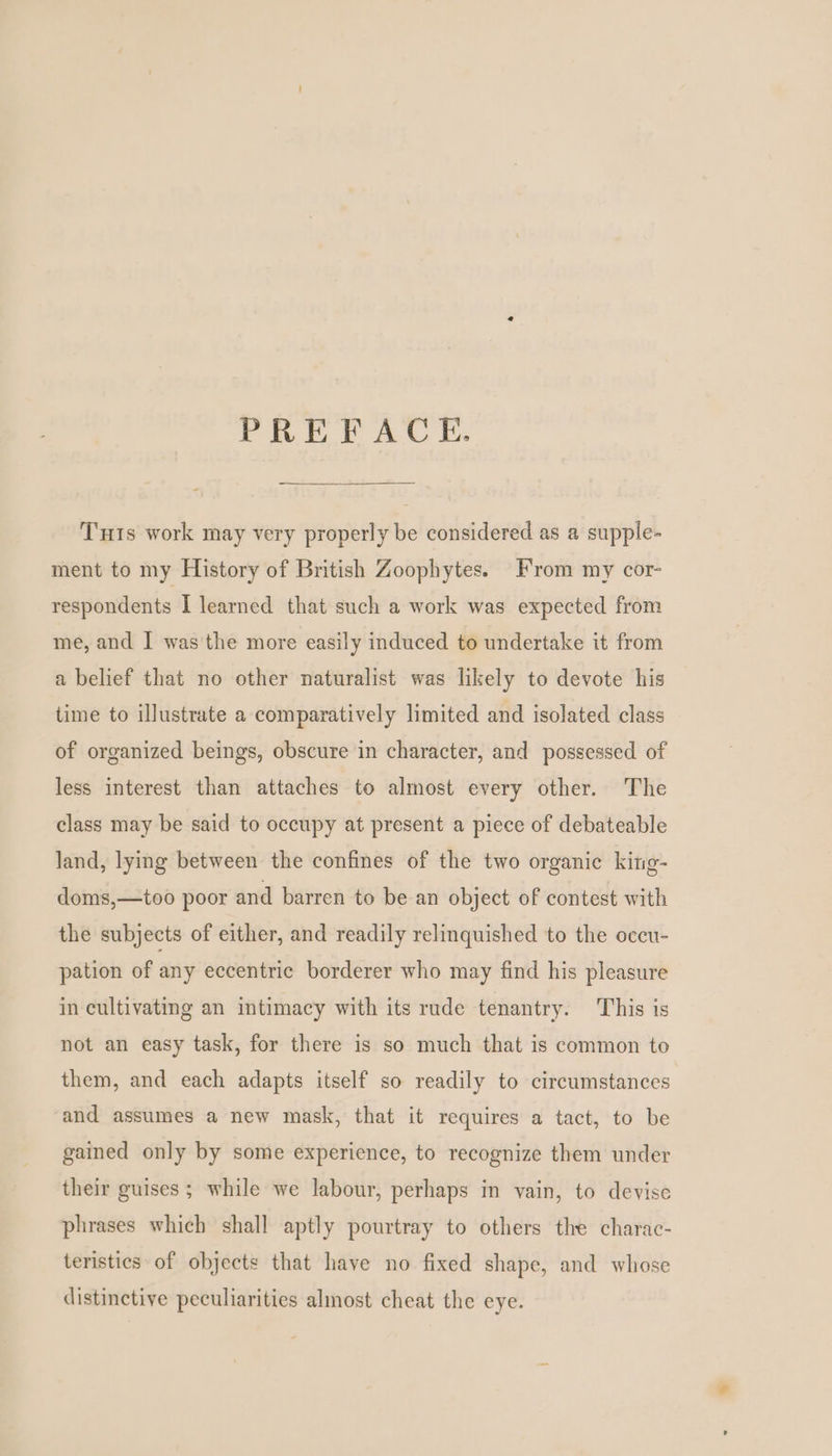 PREFACE. - Tuts work may very properly be considered as a supple- ment to my History of British Zoophytes. From my cor- respondents I learned that such a work was expected from me, and ] was the more easily induced to undertake it from a belief that no other naturalist was likely to devote his time to illustrate a comparatively limited and isolated class of organized beings, obscure in character, and possessed of less interest than attaches to almost every other. The class may be said to occupy at present a piece of debateable land, lying between the confines of the two organic king- doms,—too poor and barren to be an object of contest with the subjects of either, and readily relinquished to the occu- pation of any eccentric borderer who may find his pleasure in cultivating an intimacy with its rude tenantry. This is not an easy task, for there is so much that is common to them, and each adapts itself so readily to circumstances and assumes a new mask, that it requires a tact, to be gained only by some experience, to recognize them under their guises; while we labour, perhaps in vain, to devise phrases which shall aptly pourtray to others the charac- teristics of objects that have no fixed shape, and whose distinctive peculiarities almost cheat the eye.