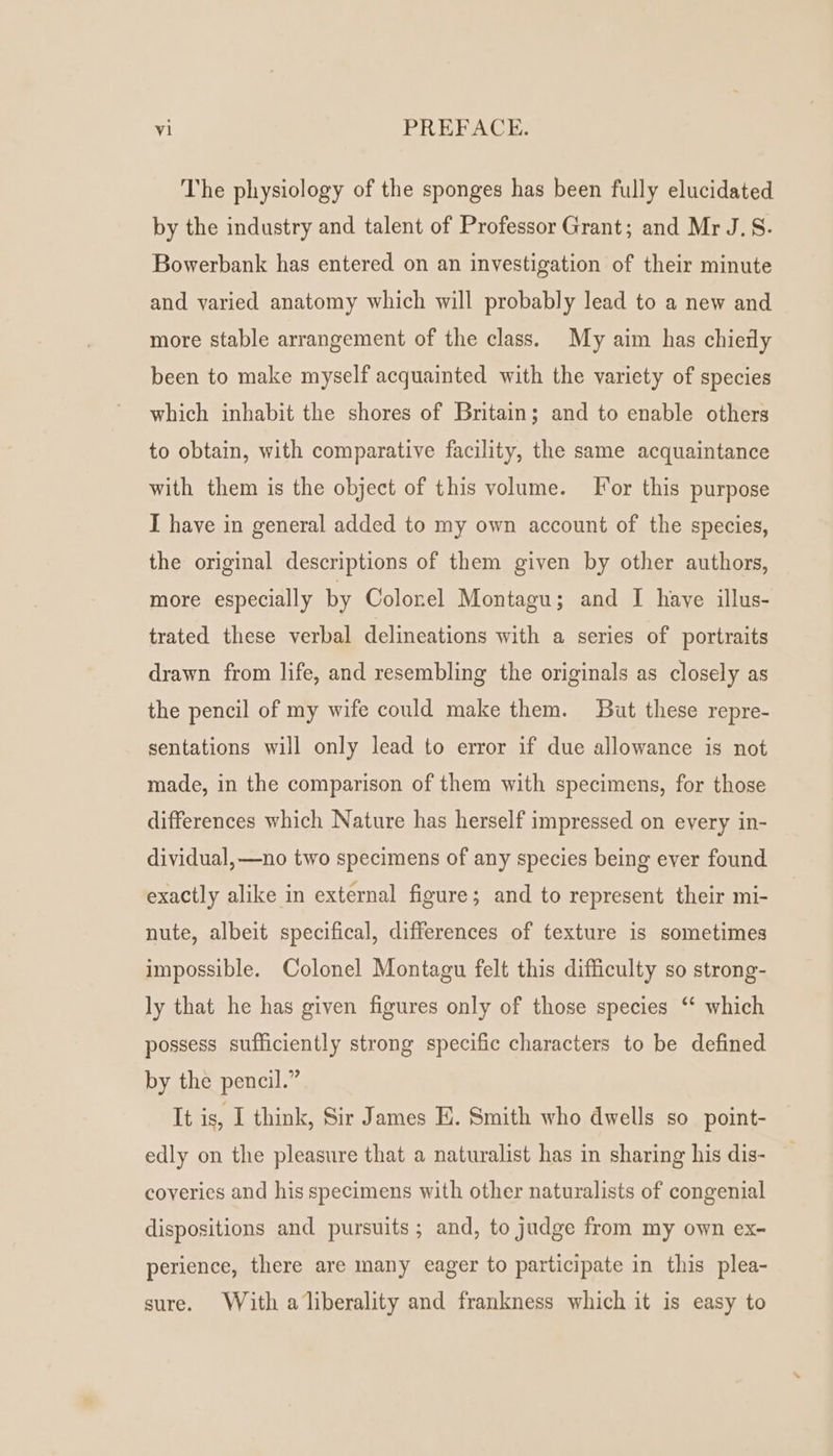 The physiology of the sponges has been fully elucidated by the industry and talent of Professor Grant; and Mr J.S. Bowerbank has entered on an investigation of their minute and varied anatomy which will probably lead to a new and more stable arrangement of the class. My aim has chierly been to make myself acquainted with the variety of species which inhabit the shores of Britain; and to enable others to obtain, with comparative facility, the same acquaintance with them is the object of this volume. [or this purpose I have in general added to my own account of the species, the original descriptions of them given by other authors, more especially by Colonel Montagu; and I have illus- trated these verbal delineations with a series of portraits drawn from life, and resembling the originals as closely as the pencil of my wife could make them. But these repre- sentations will only lead to error if due allowance is not made, in the comparison of them with specimens, for those differences which Nature has herself impressed on every in- dividual, —no two specimens of any species being ever found exactly alike in external figure; and to represent their mi- nute, albeit specifical, differences of texture is sometimes impossible. Colonel Montagu felt this difficulty so strong- ly that he has given figures only of those species “‘ which possess sufficiently strong specific characters to be defined by the pencil.” It is, I think, Sir James E. Smith who dwells so_point- edly on the pleasure that a naturalist has in sharing his dis- coyeries and his specimens with other naturalists of congenial dispositions and pursuits; and, to judge from my own ex- perience, there are many eager to participate in this plea- sure. With a liberality and frankness which it is easy to