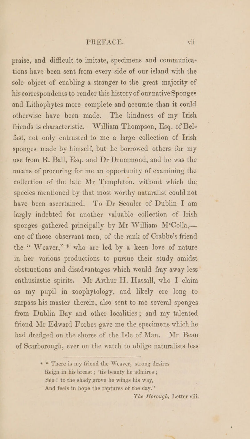 praise, and difficult to imitate, specimens and communica- tions have been sent from every side of our island with the sole object of enabling a stranger to the great majority of his correspondents to render this history of our native Sponges and Lithophytes more complete and accurate than it could otherwise have been made. The kindness of my Irish friends is characteristic. William Thompson, Esq. of Bel- fast, not only entrusted to me a large collection of Irish sponges made by himself, but he borrowed others for my use from R. Ball, Esq. and Dr Drummond, and he was the means of procuring for me an opportunity of examining the collection of the late Mr Templeton, without which the species mentioned by that most worthy naturalist could not have been ascertained. To Dr Scouler of Dublin I am largly indebted for another valuable collection of Irish sponges gathered principally by Mr William M‘Colla,— one of those observant men, of the rank of Crabbe’s friend the ‘* Weaver,” * who are led by a keen love of nature in her various productions to pursue their study amidst obstructions and disadvantages which would fray away less enthusiastic spirits. Myr Arthur H. Hassall, who I claim as my pupil in zoophytology, and likely ere long to surpass his master therein, also sent to me several sponges from Dublin Bay and other localities; and my talented friend Mr Edward Forbes gave me the specimens which he had dredged on the shores of the Isle of Man. Mr Bean of Scarborough, ever on the watch to oblige naturalists less * « There is my friend the Weaver, strong desires Reign in his breast; ’tis beauty he admires ; See ! to the shady grove he wings his way, And feels in hope the raptures of the day.” The Borough, Letter viii.