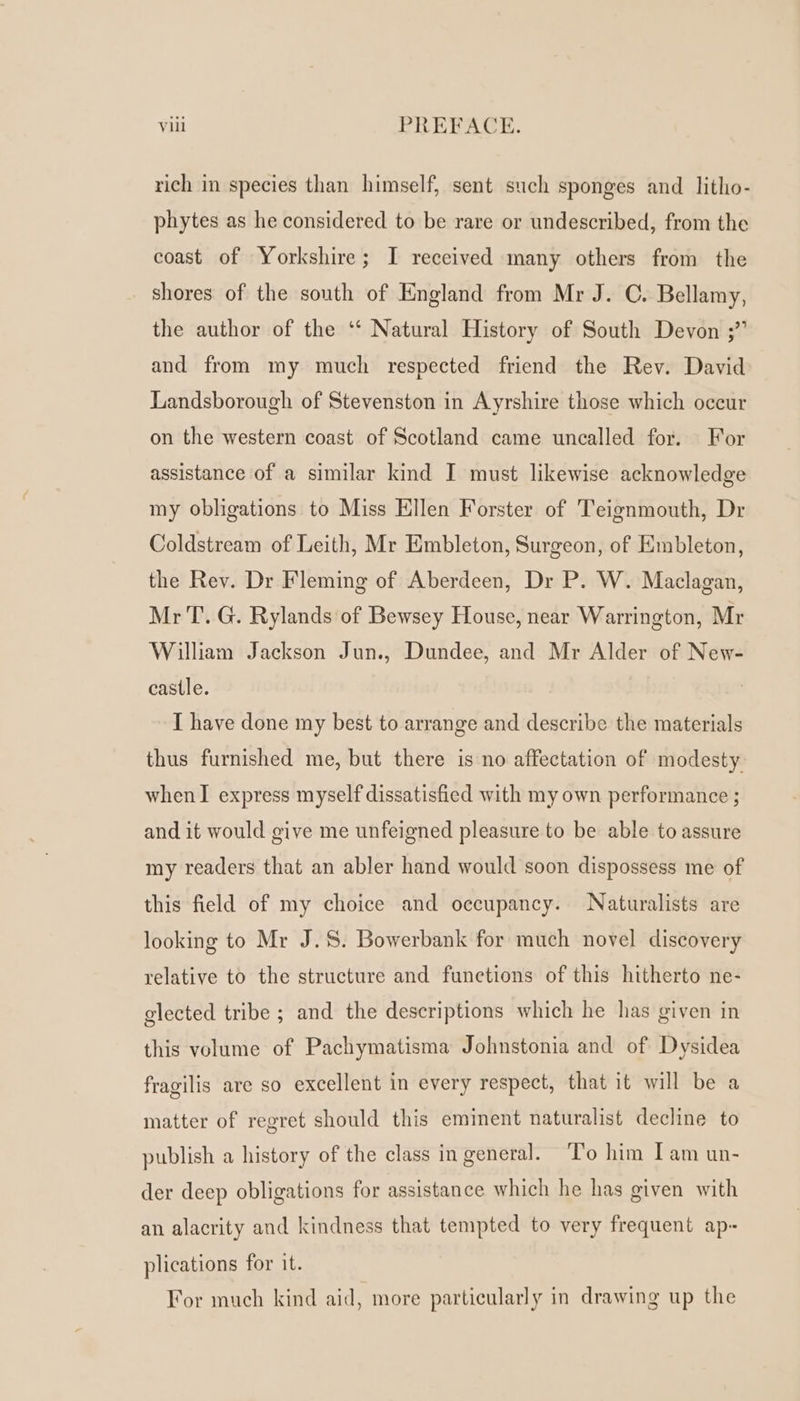 rich in species than himself, sent such sponges and litho- phytes as he considered to be rare or undescribed, from the coast of Yorkshire; I received many others from the shores of the south of England from Mr J. C. Bellamy, the author of the ‘‘ Natural History of South Devon ;” and from my much respected friend the Rev. David Landsborough of Stevenston in Ayrshire those which occur on the western coast of Scotland came uncalled for. For assistance of a similar kind I must likewise acknowledge my obligations to Miss Ellen Forster of Teignmouth, Dr Coldstream of Leith, Mr Embleton, Surgeon, of Embleton, the Rev. Dr Fleming of Aberdeen, Dr P. W. Maclagan, MrT. G. Rylands of Bewsey House, near Warrington, Mr William Jackson Jun., Dundee, and Mr Alder of New- castle. | I have done my best to arrange and describe the materials thus furnished me, but there is no affectation of modesty when I express myself dissatisfied with my own performance ; and it would give me unfeigned pleasure to be able to assure my readers that an abler hand would soon dispossess me of this field of my choice and occupancy. Naturalists are looking to Mr J.S. Bowerbank for much novel discovery relative to the structure and functions of this hitherto ne- glected tribe ; and the descriptions which he has given in this volume of Pachymatisma Johnstonia and of Dysidea fragilis are so excellent in every respect, that it will be a matter of regret should this eminent naturalist decline to publish a history of the class in general. To him Iam un- der deep obligations for assistance which he has given with an alacrity and kindness that tempted to very frequent ap- plications for it. For much kind aid, more particularly in drawing up the