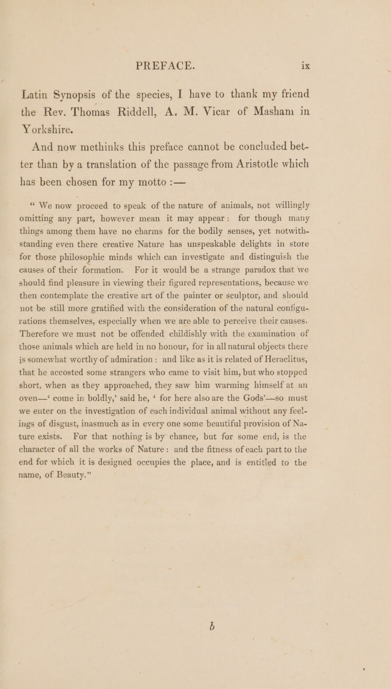 Latin Synopsis of the species, I have to thank my friend the Rev. Thomas Riddell, A. M. Vicar of Masham in Yorkshire. And now methinks this preface cannot be concluded bet- ter than by a translation of the passage from Aristotle which has been chosen for my motto :— «« We now proceed to speak of the nature of animals, not willingly omitting any part, however mean it may appear: for though many things among them have no charms for the bodily senses, yet notwith- standing even there creative Nature has unspeakable delights in store for those philosophic minds which can investigate and distinguish the causes of their formation. For it would be a strange paradox that we should find pleasure in viewing their figured representations, because we then contemplate the creative art of the painter or sculptor, and should not be still more gratified with the consideration of the natural configu- rations themselves, especially when we are able to perceive their causes. Therefore we must not be offended childishly with the examination of those animals which are held in no honour, for in all natural objects there is somewhat worthy of admiration: and like as it is related of Heraclitus, that he accosted some strangers who came to visit him, but who stopped short, when as they approached, they saw him warming himself at an oven—‘ come in boldly,’ said he, ‘ for here alsoare the Gods’—so must we enter on the investigation of each individual animal without any fee!- ings of disgust, inasmuch as in every one some beautiful provision of Na-~ ture exists. For that nothing is by chance, but for some end; is the character of all the works of Nature: and the fitness of each part to the end for which it is designed occupies the place, and is entitled to the name, of Beauty.”