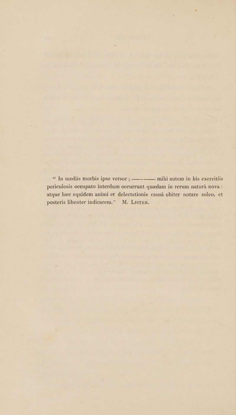 “‘ In mediis morbis ipse versor ; mihi autem in his exercitlis periculosis occupato interdum occurrunt quedam in rerum natura nova : atque hec equidem animi et delectationis causa obiter notare soleo, et posteris libenter indicarem.” M. LisTEr.