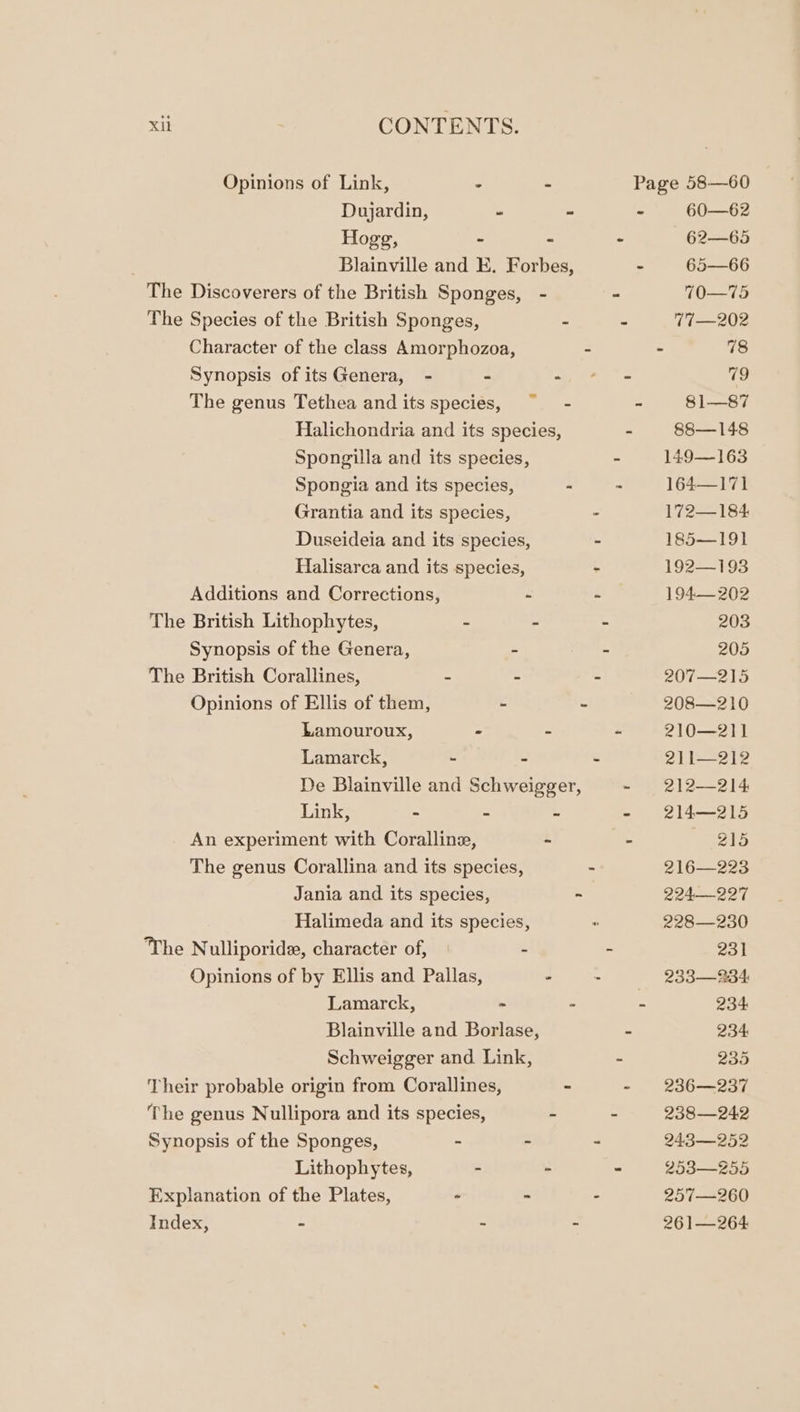 Opinions of Link, - - Page 58—60 Dujardin, . - - 60—62 Hogg, - - - 62—-6) Blainville and E. Forbes, - 65—66 The Discoverers of the British Sponges, - - 70—75 The Species of the British Sponges, - - 77 —202 Character of the class Amorphozoa, - 78 Synopsis of its Genera, - - 4, 4 “= 79 The genus Tethea and its species, ~ - - 81—87 Halichondria and its species, - 88—148 Spongilla and its species, - 149—163 Spongia and its species, - - 164—171 Grantia and its species, - 172—184 Duseideia and its species, - 185—191 Halisarca and its species, - 192—193 Additions and Corrections, - - 194— 202 The British Lithophytes, - - - 203 Synopsis of the Genera, &gt; - 205 The British Corallines, - - - 207—215 Opinions of Ellis of them, - - 208—210 Lamouroux, « - - 210—211 Lamarck, - - - 211—212 De Blainville and Schweigger, - 212—214 Link, : : - 214—215 An experiment with Coralline, - - 215 The genus Corallina and its species, - 216—223 Jania and its species, - 224.— 227 Halimeda and its species, 228—230 The Nulliporid, character of, - - 231 Opinions of by Ellis and Pallas, ~ + 233—234: Lamarck, ~ - - 234 Blainville and Borlase, - 234 Schweigger and Link, - 235 Their probable origin from Corallines, - - 236—237 The genus Nullipora and its species, - - 238—242 Synopsis of the Sponges, : - - 243—252 Lithophytes, - - - 2538—255 Explanation of the Plates, - - - 257—260 Index, - - - 26 1— 264