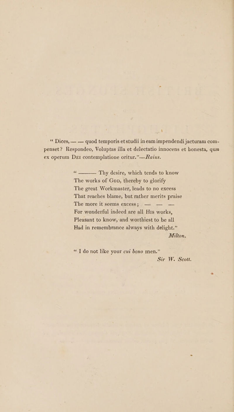 “ Dices, — — quod temporis et studii ineam impendendi jacturam com- penset ? Respondeo, Voluptas illa et delectatio innocens et honesta, que ex operum Dei contemplatione oritur.”—Razus. &lt; Thy desire, which tends to know The works of Gop, thereby to glorify The great Workmaster, leads to no excess That reaches blame, but rather merits praise The more it seems excess; —- — — For wonderful indeed are all His works, Pleasant to know, and worthiest to be all Had in remembrance always with delight.” Milton. *¢ I do not like your cui bono men.” Sir W. Scott.