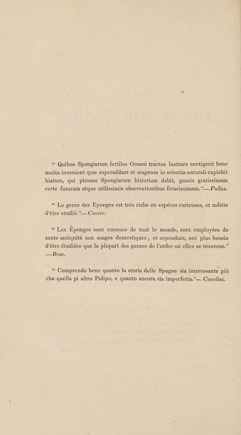 *¢ Quibus Spongiarum fertiles Oceani tractus lustrare contigerit bene multa invenient que superaddant et magnum in scientia naturali explebit hiatum, qui plenam Spongiarum historiam dabit, gnaris gratissimam certe futuram atque utilissimis observationibus feracissimam.”— Pallas. “ Le genre des Eponges est trés riche en espéces curieuses, et mérite d’étre etudié.”— Cuvier. “ Les Eponges sont connues de tout le monde, sont employées de toute antiquité aux usages domestiques ; et cependant, ont plus besoin d’étre étudiées que la plupart des genres de l’ordre ot elles se trouvent.” —Bosc. “ Comprendo bene quanto la storia delle Spugne sia interessante pit che quella pi altro Polipo, e quanto ancora sia imperfetta.”— Cavolini.