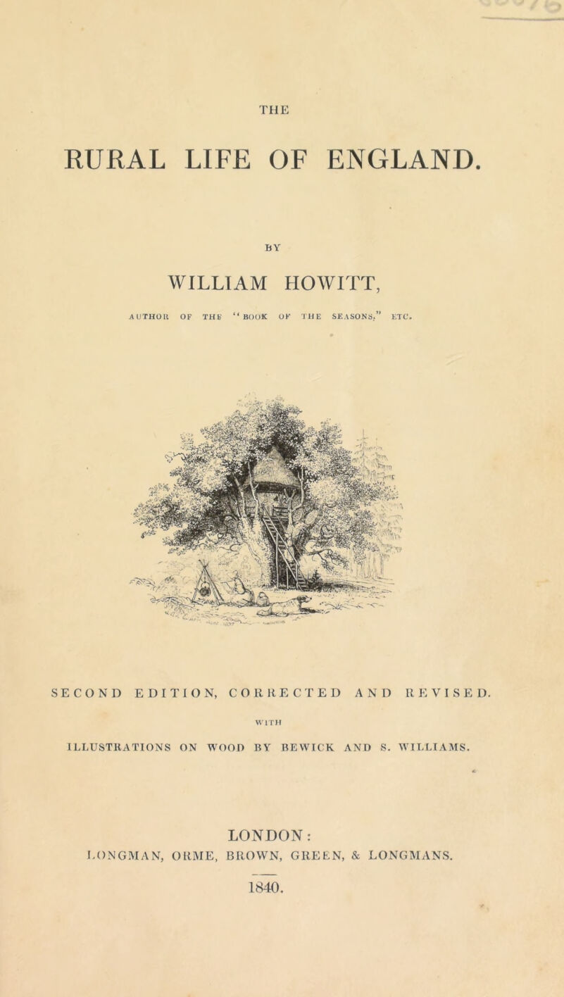 THE RURAL LIFE OF ENGLAND. BY WILLIAM HOWITT, AUTHOIl OF THS “BOOK OK THE SEASONS.” ETC. SECOND EDITION, CORRECTED AN D II E VISE D. WITH ILLUSTRATIONS ON WOOD RY BEWICK AND S. WILLIAMS. LONDON: LONGMAN, ORME, BROWN, GREEN, & LONGMANS. 1840.