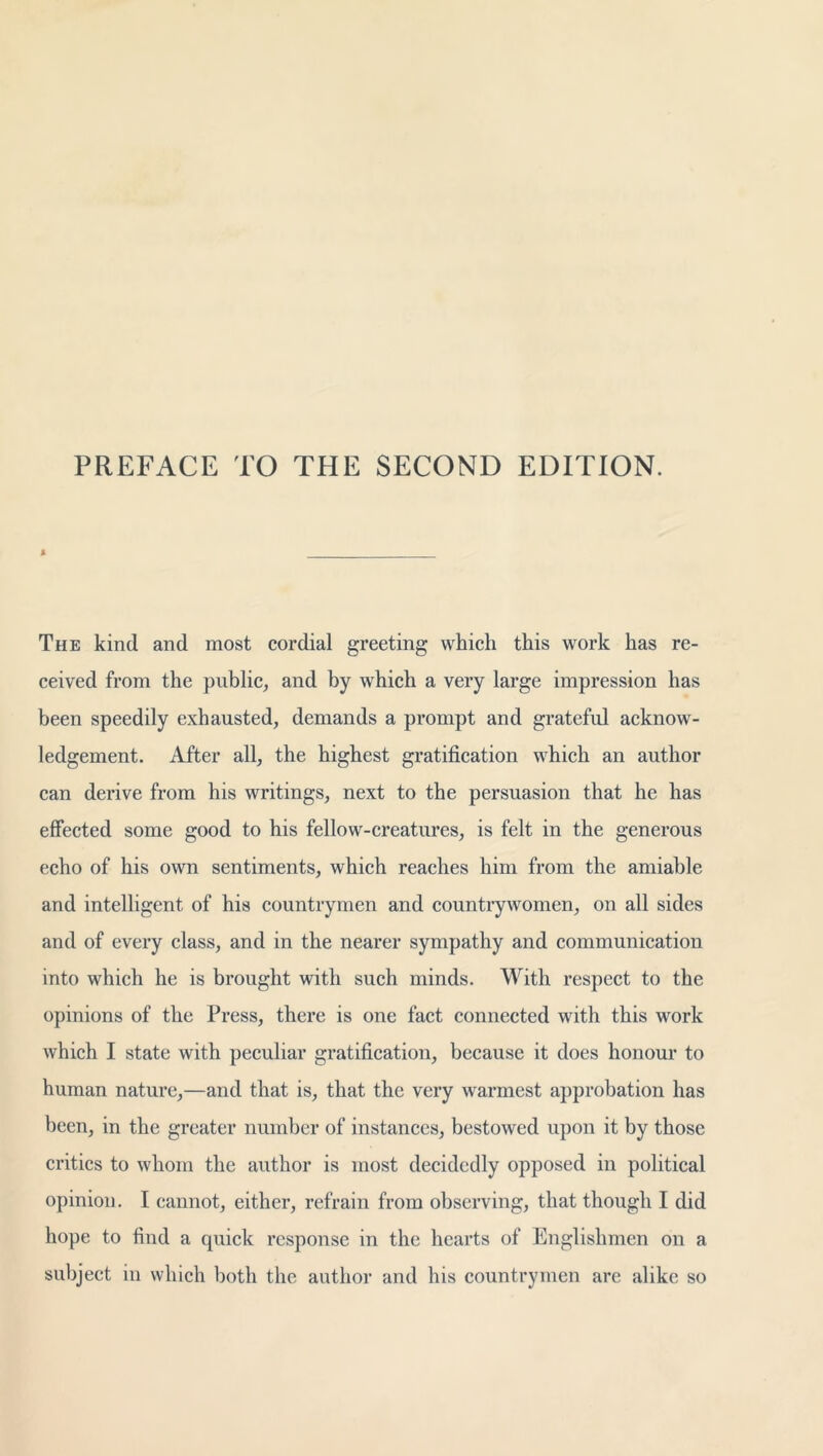 PREFACE TO THE SECOND EDITION. The kind and most cordial greeting which this work has re- ceived from the public, and by which a very large impression has been speedily exhausted, demands a prompt and grateful acknow- ledgement. After all, the highest gratification which an author can derive from his writings, next to the persuasion that he has effected some good to his fellow-creatures, is felt in the generous echo of his own sentiments, which reaches him from the amiable and intelligent of his countrymen and countrywomen, on all sides and of every class, and in the nearer sympathy and communication into which he is brought with such minds. With respect to the opinions of the Press, there is one fact connected with this work which I state with peculiar gratification, because it does honour to human nature,—and that is, that the very warmest approbation has been, in the greater number of instances, bestowed upon it by those critics to whom the author is most decidedly opposed in political opinion. I cannot, either, refrain from observing, that though I did hope to find a quick response in the hearts of Englishmen on a subject in which both the author and his countrymen are alike so