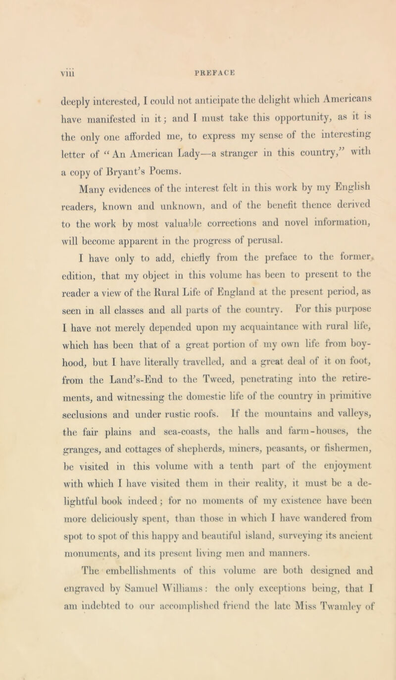 deeply interested, I could not anticipate the delight which Americans have manifested in it; and I must take this opportunity, as it is the only one afforded me, to express my sense of the interesting letter of “An American Lady—a stranger in this country/' with a copy of Bryant's Poems. Many evidences of the interest felt in this work by my English readers, known and unknown, and of the benefit thence derived to the work by most valuable corrections and novel information, will become apparent in the progress of perusal. I have only to add, chiefly from the preface to the former edition, that my object in this volume has been to present to the reader a view of the Rural Life of England at the present period, as seen in all classes and all parts of the country. For this purpose 1 have not merely depended upon my acquaintance with rural life, which has been that of a great portion of my own life from boy- hood, but I have literally travelled, and a great deal ol it on foot, from the Land's-End to the Tweed, penetrating into the retire- ments, and witnessing the domestic life of the country in primitive seclusions and under rustic roofs. If the mountains and valleys, the fair plains and sea-coasts, the halls and farm-houses, the granges, and cottages of shepherds, miners, peasants, or fishermen, be visited in this volume with a tenth part of the enjoyment with which I have visited them in their reality, it must be a de- lightful book indeed; for no moments of my existence have been more deliciously spent, than those in which 1 have wandered from spot to spot of this happy and beautiful island, surveying its ancient monuments, and its present living men and manners. The embellishments of this volume are both designed and engraved by Samuel Williams: the only exceptions being, that 1 am indebted to our accomplished friend the late Miss Twamley of