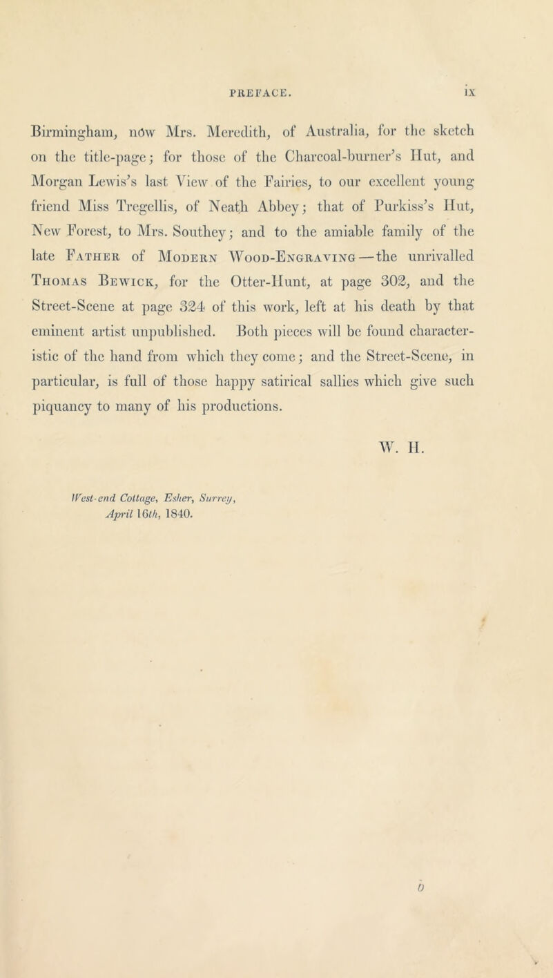 Birmingham, now Mrs. Meredith, of Australia, for the sketch on the title-page; for those of the Charcoal-burner’s Hut, and Morgan Lewis’s last View of the Fairies, to our excellent young friend Miss Tregellis, of Neath Abbey; that of Purkiss’s Hut, New Forest, to Mrs. Southey; and to the amiable family of the late Father of Modern Wood-Engraving—the unrivalled Thomas Bewick, for the Otter-Hunt, at page 302, and the Street-Scene at page 324 of this work, left at his death by that eminent artist unpublished. Both pieces will be found character- istic of the hand from which they come; and the Street-Scene, in particular, is full of those happy satirical sallies which give such piquancy to many of his productions. Mb 11. lVest-end Cottage, Esher, Surrey, Ap'il 16th, 1840. b r