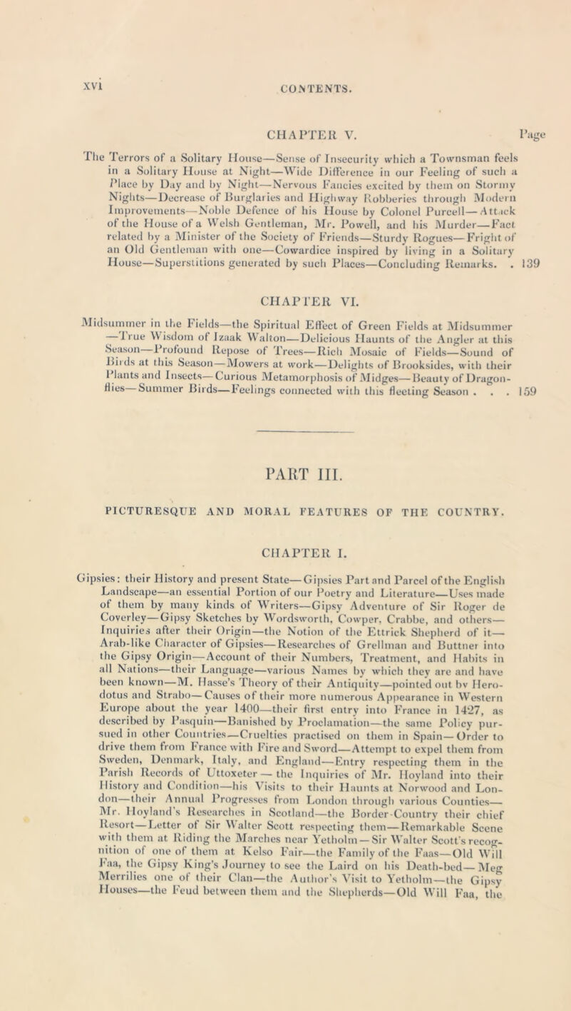 CHAPTER V. The Terrors of a Solitary House—Sense of Insecurity which a Townsman feels in a Solitary House at Night—Wide Difference in our Feeling of such a Place by Day and by Night—Nervous Fancies excited by them on Storinv Nights—Decrease of Burglaries and Highway Robberies through Modern Improvements—Noble Defence of his House by Colonel Purcell—Attack of the House of a Welsh Gentleman, Mr. Powell, and his Murder—Fact related by a Minister of the Society of Friends—Sturdy Rogues—Fright of an Old Gentleman with one—Cowardice inspired by living in a Solitary House—Superstitions generated by such Places—Concluding Remarks. . 139 CHAPTER VI. Midsummer in the Fields—the Spiritual Effect of Green Fields at Midsummer — I rue Wisdom of Izaak Walton—Delicious Haunts of the Angler at this Season 1 rofound Repose of frees—Rich Mosaic of Fields—Sound of Riids at this Season — Mowers at work—Delights of Brooksides, with their 1 lants and Insects—Curious Metamorphosis of .Midges—Beauty of Dragon- Summer Birds—Feelings connected with this fleeting Season . . . 159 PART III PICTURESQUE AND MORAL FEATURES OF THE COUNTRY. CHAPTER I. Gipsies: their History and present State—Gipsies Part and Parcel of the English Landscape—an essential Portion of our Poetry and Literature—Uses made of them by many kinds of Writers—Gipsy Adventure of Sir Roger de Coverley—Gipsy Sketches by Wordsworth, Cowper, Crabbe, and others— Inquiries after their Origin—the Notion of the Ettrick Shepherd of it— Arab-like ( haracter of Gipsies—Researches of Grellman and Buttner into the Gipsy Origin—Account of their Numbers, Treatment, and Habits in all Nations—their Language—various Names by which they are and have been known—M. Hasse’s Theory of their Antiquity—pointed out bv Hero- dotus and Strabo—Causes of their more numerous Appearance in Western Europe about the year 1400—their first entry into France in 1427, as described by Pasquin—Banished by Proclamation—the same Policy pur- sued in other Countries—Cruelties practised on them in Spain—Order to drive them from France with Fire and Sword—Attempt to expel them from Sweden, Denmark, Italy, and England—Entry respecting them in the Parish Records of Uttoxeter—the Inquiries of Mr. Hoyland into their History and Condition—his Visits to their Haunts at Norwood and Lon- don—their Annual Progresses from London through various Counties— Mr. Hoyland’s Researches in Scotland—the Border Country their chief Resort—Letter of Sir Walter Scott respecting them—Remarkable Scene with them at Riding the Marches near Yetholm— Sir Walter Scott's recog- nition of one of them at Kelso Fair—the Family of the Faas—Old Will Faa, the Gipsy King’s Journey to see the Laird on his Death-bed—Meg Merrilies one of their Clan—the Author’s Visit to Yetholm—the Gipsy Houses—the Feud between them and the Shepherds—Old Will Faa, the