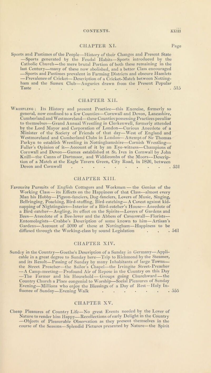 CHAPTER XI. Page- Sports and Pastimes of the People—History of their Changes and Present State —Sports generated by the Feudal Habits—Sports introduced by the Catholic Church—the mere brutal Portion of both these remaining in the last Century—many of these now abolished, and a better Class encouraged —Sports and Pastimes prevalent in Farming Districts and obscure Hamlets — Prevalenceof Cricket—Description of a Cricket-Match between Notting- ham and the Sussex Club—Auguries drawn from the Present Popular Taste . . . . . . . . . . . . .515 CHAPTER XII. Wrestling ; Its History and present Practice—this Exercise, formerly so general, now confined to a few Counties—Cornwall and Devon, Lancashire, Cumberland and Westmoreland—these Counties possessing Practices peculiar to themselves—Grand Annual Wrestling in Clerkenwell, formerly attended by the Lord Mayor and Corporation of London—Curious Anecdote of a Minister of the Society of Friends of that day—West of England and Westmoreland and Cumberland Clubs in London—Attempt of Sir Thomas Parkyn to establish Wrestling in Nottinghamshire—Cornish Wrestling— Fuller’s Opinion of it—Account of it by an Eye-witness—Champions of Cornwall and Devon—Games established at St. Ives in Cornwall by John Knill—the Canns of Dartmoor, and Widdicombs of the Moors—Descrip- tion of a Match at the Eagle Tavern Green, City Road, in 1826, between Devon and Cornwall . . . . . . . . . .531 CHAPTER XIII. Favourite Pursuits of English Cottagers and Workmen — the Genius of the Working Class—its Effects on the Happiness of that Class—almost every Man his Llobby—Pigeon-fanciers, Dog-fanciers, Lovers of Music, Singing, Bellringing, Poaching, Bird-stuffing, Bird-catching—A Caveat against kid- napping of Nightingales—Interior of a Bird-catcher’s House—Anecdote of a Bird-catcher—Angling, its effect on the Spirits—Lovers of Gardens and Bees—Anecdote of a Bee-lover and the Abbess of Caverswall—Florists— Entomologists—Crabbe’s Description of some known to him—Artisan’s Gardens—Account of 5000 of these at Nottingham—Llappiness to be diffused through the Working-class by sound Legislation . . .541 CHAPTER XIV. Sunday in the Country—Goethe’s Description of a Sunday in Germany—Appli- cable in a great degree to Sunday here—Trip to Richmond by the Steamer, and its Result—Passing of Sunday by many Inhabitants of large Towns— the Street Preacher—the Sailor's Chapel—the Irvingite Street-Preacher —A Camp-meeting—Profound Air of Repose in the Country on this Day —The Farmer and his Household—Groups going Churchward—the Country Church a Place congenial to Worship—Social Pleasures of Sunday Evening—Millions who enjoy the Blessings of a Day of Rest —Holy In- fluence of Sunday—Evening Walk ....... 555 CHAPTER XV. Cheap Pleasures of Country Life—No great Events needed by the Lover of Nature to render him Ilappy—Recollections of early Delight in the Country —Objects of Pleasurable Observation as they present themselves in the course of the Seasons—Splendid Pictures presented by Nature—the Spirit