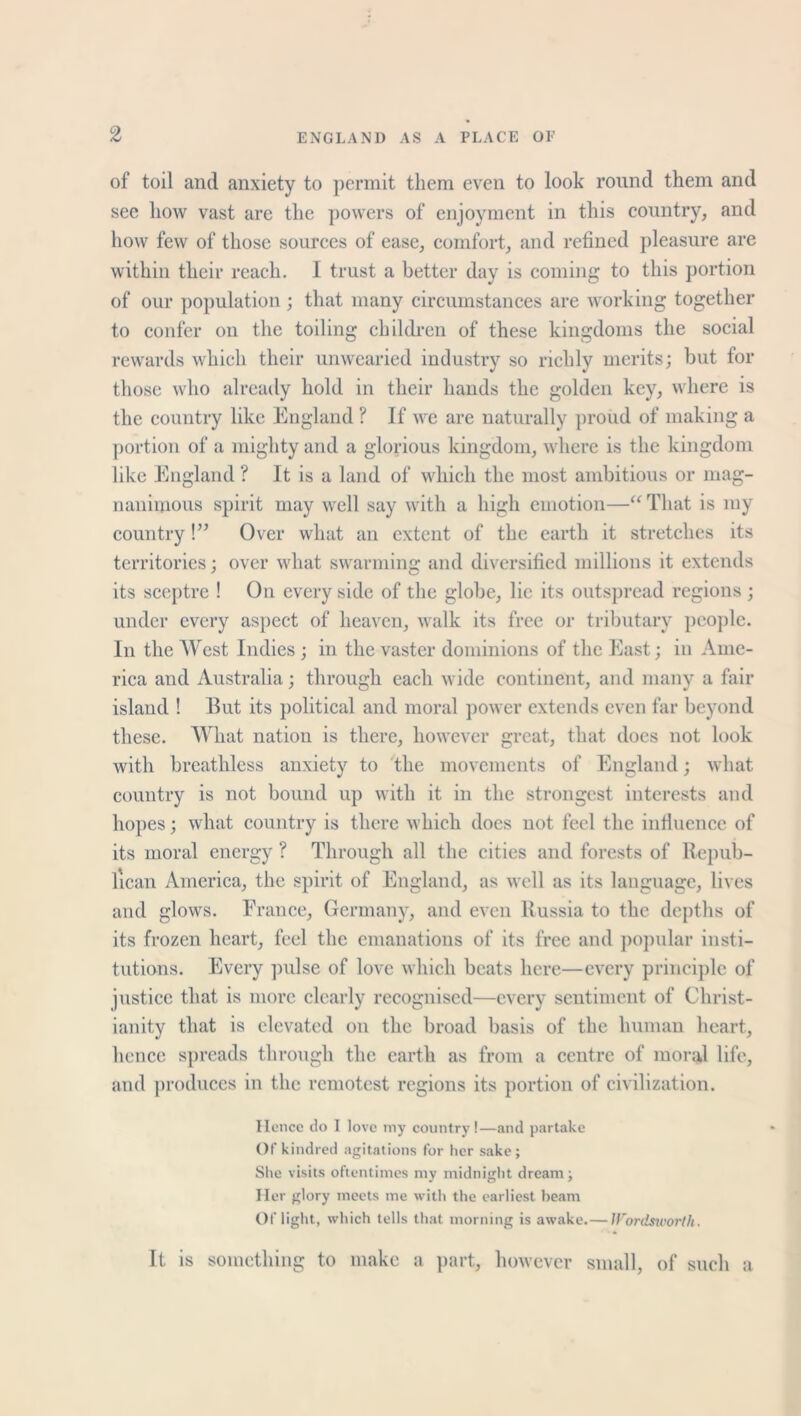 of toil and anxiety to permit them even to look round them and see how vast are the powers of enjoyment in this country, and how few of those sources of ease, comfort, and refined pleasure are within their reach. I trust a better day is coming to this portion of our population ; that many circumstances are working together to confer on the toiling children of these kingdoms the social rewards which their unwearied industry so richly merits; but for those who already hold in their hands the golden key, where is the country like England ? If we are naturally proud of making a portion of a mighty and a glorious kingdom, where is the kingdom like England ? It is a land of which the most ambitious or mag- nanimous spirit may well say with a high emotion—“ That is my country!” Over what an extent of the earth it stretches its territories; over what swarming and diversified millions it extends its sceptre ! On every side of the globe, lie its outspread regions ; under every aspect of heaven, walk its free or tributary people. In the West Indies; in the vaster dominions of the East; in Ame- rica and Australia; through each wide continent, and many a fair island ! But its political and moral power extends even far beyond these. What nation is there, however great, that does not look with breathless anxiety to the movements of England; what country is not bound up with it in the strongest interests and hopes; what country is there which does not feel the influence of its moral energy ? Through all the cities and forests of Repub- lican America, the spirit of England, as well as its language, lives and glows. France, Germany, and even Russia to the depths of its frozen heart, feel the emanations of its free and popular insti- tutions. Every pulse of love which beats here—every principle of justice that is more clearly recognised—every sentiment of Christ- ianity that is elevated on the broad basis of the human heart, hence spreads through the earth as from a centre of moral life, and produces in the remotest regions its portion of civilization. Hence do I love my country!—and partake Of kindred agitations for her sake; Site visits oftentimes my midnight dream; Her glory meets me with the earliest beam Of light, which tells that morning is awake.—Wordsworth. It. is something to make a part, however small, of such a