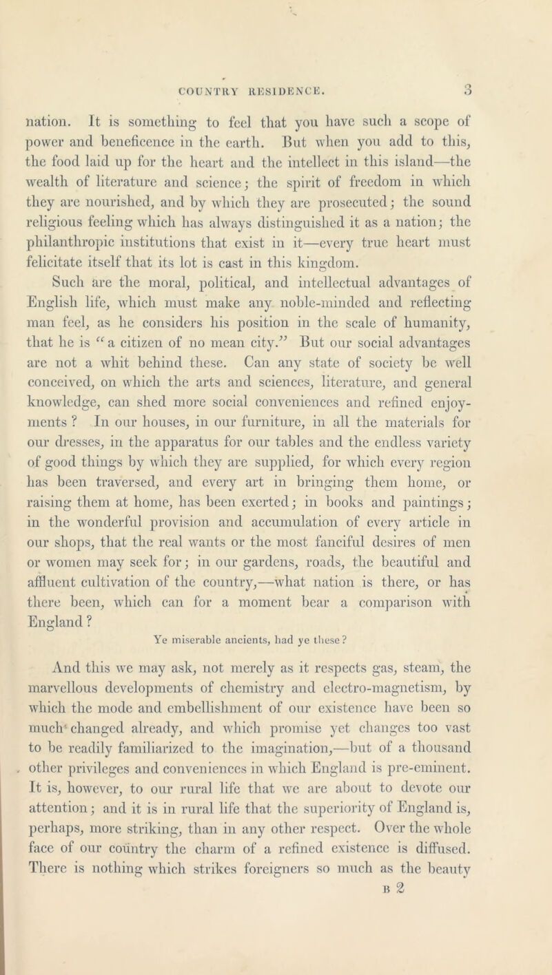 nation. It is something to feel that you have such a scope of power and beneficence in the earth. But when you add to this, the food laid up for the heart and the intellect in this island—the wealth of literature and science; the spirit of freedom in which they are nourished, and by which they are prosecuted; the sound religious feeling which has always distinguished it as a nation; the philanthropic institutions that exist in it—every true heart must felicitate itself that its lot is cast in this kingdom. Such are the moral, political, and intellectual advantages of English life, which must make any noble-minded and reflecting man feel, as he considers his position in the scale of humanity, that he is “ a citizen of no mean city.” But our social advantages are not a whit behind these. Can any state of society be well conceived, on which the arts and sciences, literature, and general knowledge, can shed more social conveniences and refined enjoy- ments ? In our houses, in our furniture, in all the materials for our dresses, in the apparatus for our tables and the endless variety of good things by which they are supplied, for which every region has been traversed, and every art in bringing them home, or raising them at home, has been exerted; in books and paintings; in the wonderful provision and accumulation of every article in our shops, that the real wants or the most fanciful desires of men or women may seek for; in our gardens, roads, the beautiful and affluent cultivation of the country,—what nation is there, or has there been, which can for a moment bear a comparison with England ? Ye miserable ancients, had ye these? And this we may ask, not merely as it respects gas, steam, the marvellous developments of chemistry and electro-magnetism, by which the mode and embellishment of our existence have been so much' changed already, and which promise yet changes too vast to be readily familiarized to the imagination,—but of a thousand , other privileges and conveniences in which England is pre-eminent. It is, however, to our rural life that we are about to devote our attention; and it is in rural life that the superiority of England is, perhaps, more striking, than in any other respect. Over the whole face of our country the charm of a refined existence is diffused. There is nothing which strikes foreigners so much as the beauty b 2