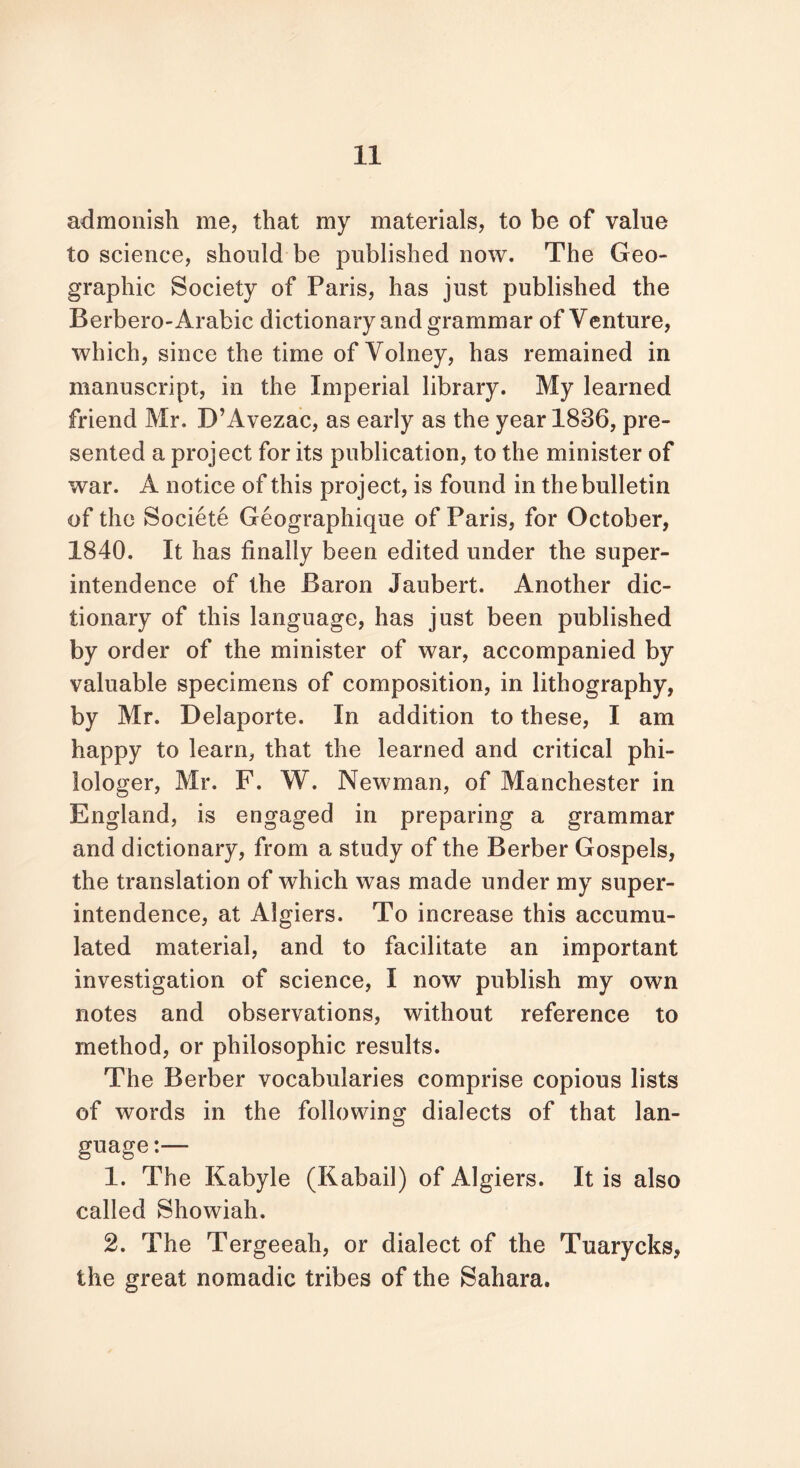 admonish me, that my materials, to be of value to science, should be published now. The Geo- graphic Society of Paris, has just published the Berbero-Arabic dictionary and grammar of Venture, which, since the time of Volney, has remained in manuscript, in the Imperial library. My learned friend Mr. D’Avezac, as early as the year 1836, pre- sented a project for its publication, to the minister of war. A notice of this project, is found in the bulletin of the Soeiete Geographique of Paris, for October, 1840. It has finally been edited under the super- intendence of the Baron Jaubert. Another dic- tionary of this language, has just been published by order of the minister of war, accompanied by valuable specimens of composition, in lithography, by Mr. Delaporte. In addition to these, I am happy to learn, that the learned and critical phi- lologer, Mr. F. W. Newman, of Manchester in England, is engaged in preparing a grammar and dictionary, from a study of the Berber Gospels, the translation of which was made under my super- intendence, at Algiers. To increase this accumu- lated material, and to facilitate an important investigation of science, I now publish my own notes and observations, without reference to method, or philosophic results. The Berber vocabularies comprise copious lists of words in the following dialects of that lan- guage :— 1. The Kabyle (Kabail) of Algiers. It is also called Showiah. 2. The Tergeeah, or dialect of the Tuarycks, the great nomadic tribes of the Sahara.