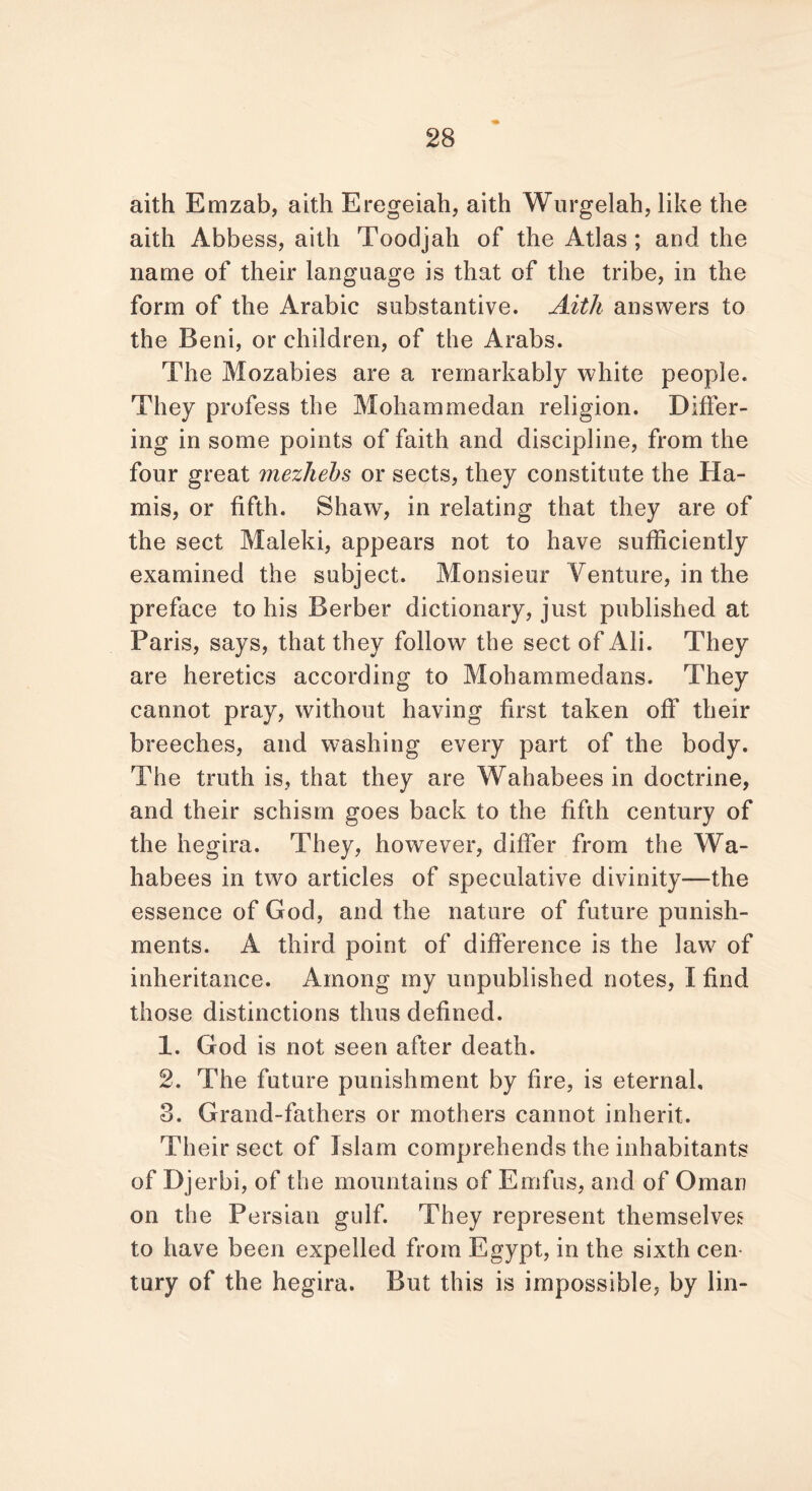 aith Emzab, aith Eregeiah, aith Wurgelah, like the aith Abbess, aith Toodjah of the Atlas; and the name of their language is that of the tribe, in the form of the Arabic substantive. Aith answers to the Beni, or children, of the Arabs. The Mozabies are a remarkably white people. They profess the Mohammedan religion. Differ- ing in some points of faith and discipline, from the four great mezhehs or sects, they constitute the Ha- mis, or fifth. Shaw, in relating that they are of the sect Maleki, appears not to have sufficiently examined the subject. Monsieur Venture, in the preface to his Berber dictionary, just published at Paris, says, that they follow the sect of Ali. They are heretics according to Mohammedans. They cannot pray, without having first taken off their breeches, and washing every part of the body. The truth is, that they are Wahabees in doctrine, and their schism goes back to the fifth century of the hegira. They, however, differ from the Wa- habees in two articles of speculative divinity—the essence of God, and the nature of future punish- ments. A third point of difference is the law of inheritance. Among my unpublished notes, I find those distinctions thus defined. 1. God is not seen after death. 2. The future punishment by fire, is eternal, 3. Grand-fathers or mothers cannot inherit. Their sect of Islam comprehends the inhabitants of Djerbi, of the mountains of Emfus, and of Omari on the Persian gulf. They represent themselves to have been expelled from Egypt, in the sixth cen tury of the hegira. But this is impossible, by lin-